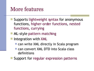 More features Supports  lightweight syntax  for anonymous functions,  higher-order functions ,  nested functions ,  currying ML-style  pattern matching Integration with  XML can write XML directly in Scala program can convert XML DTD into Scala class definitions Support for  regular expression patterns 