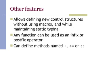 Other features Allows defining new control structures without using macros, and while maintaining static typing Any function can be used as an infix or postfix operator Can define methods named  + ,  <=  or  :: 
