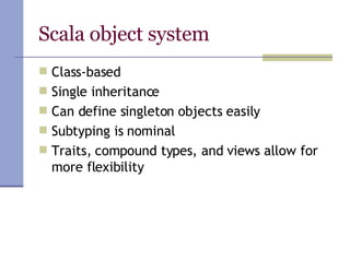 Scala object system Class-based Single inheritance  Can define singleton objects easily Subtyping is nominal Traits, compound types, and views allow for more flexibility 