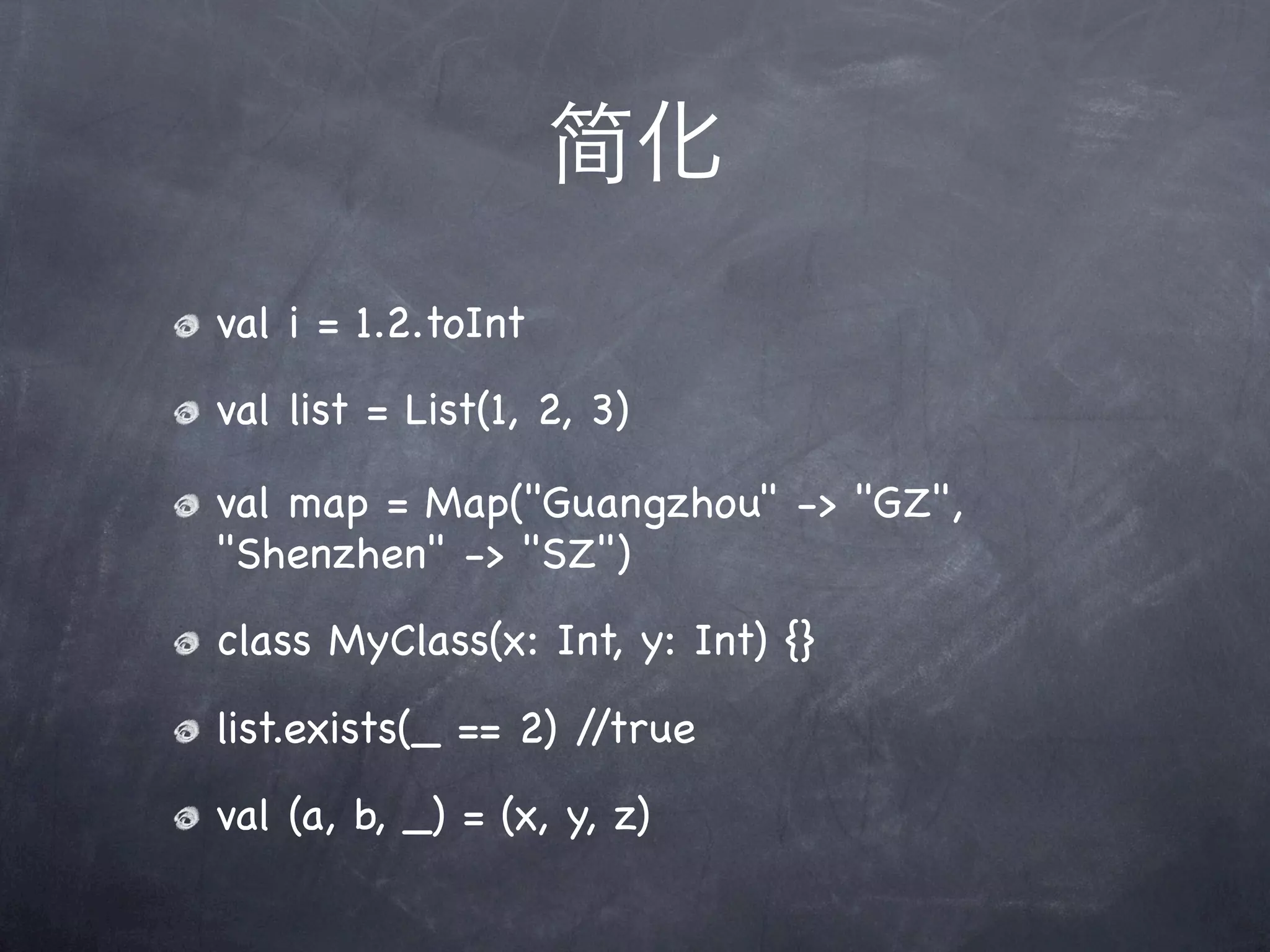 简化
val i = 1.2.toInt
val list = List(1, 2, 3)

val map = Map("Guangzhou" -> "GZ",
"Shenzhen" -> "SZ")
class MyClass(x: Int, y: Int) {}
list.exists(_ == 2) //true
val (a, b, _) = (x, y, z)
 