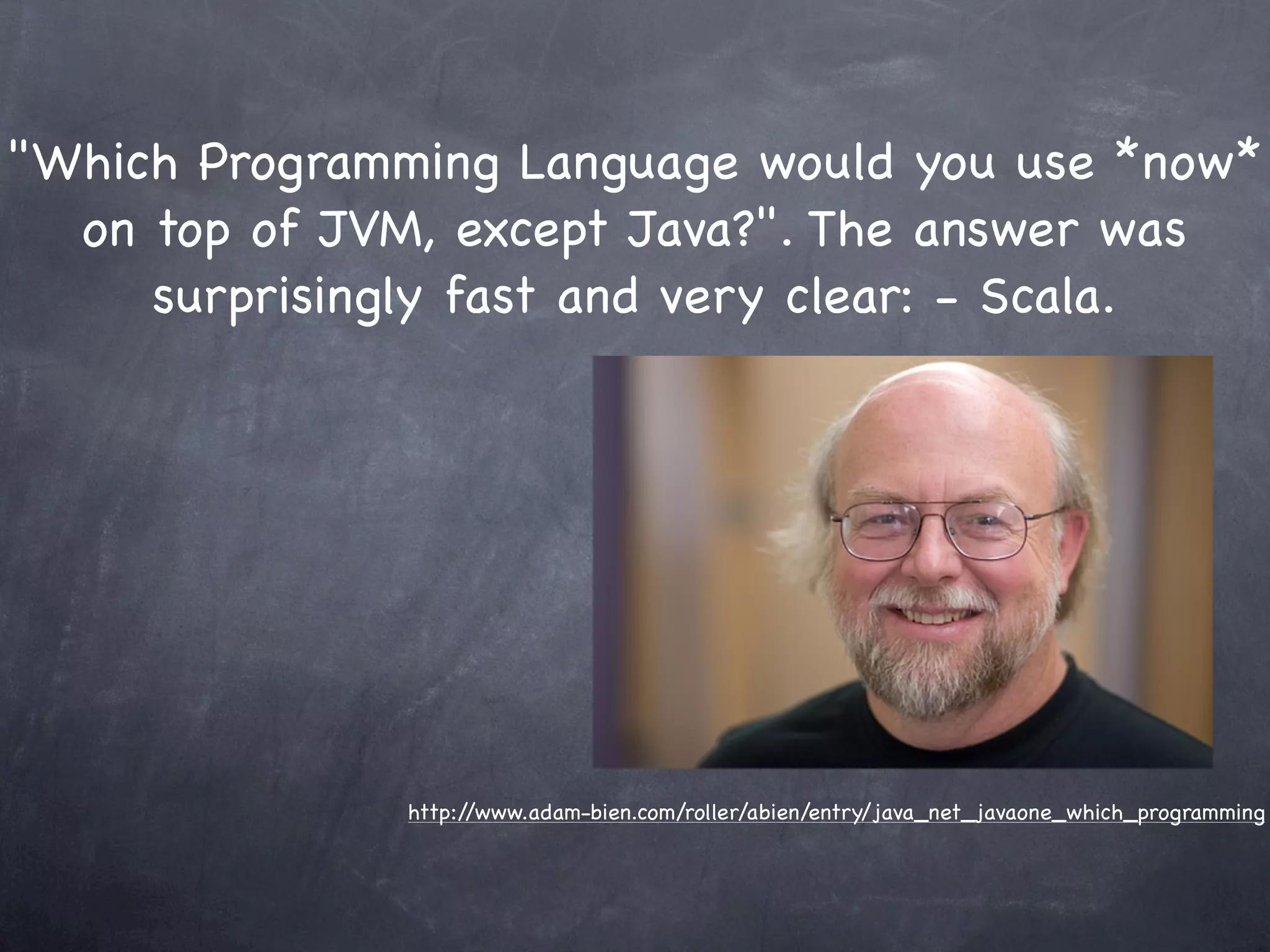 "Which Programming Language would you use *now*
  on top of JVM, except Java?". The answer was
     surprisingly fast and very clear: - Scala.




               http://www.adam-bien.com/roller/abien/entry/java_net_javaone_which_programming
 