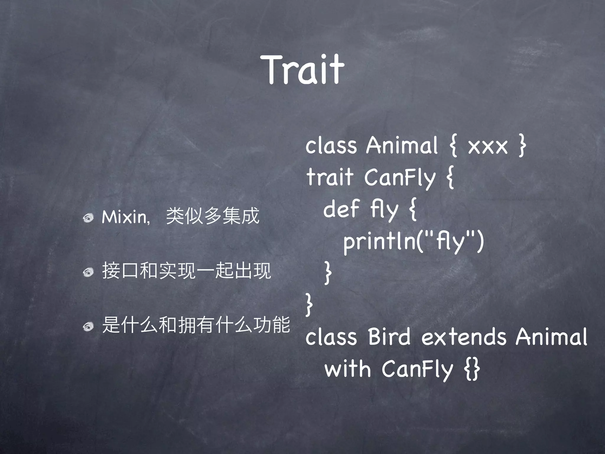 Trait
              class Animal { xxx }
              trait CanFly {
Mixin，类似多集成     def ﬂy {
                  println("ﬂy")
接口和实现一起出现       }
              }
是什么和拥有什么功能
              class Bird extends Animal
                with CanFly {}
 