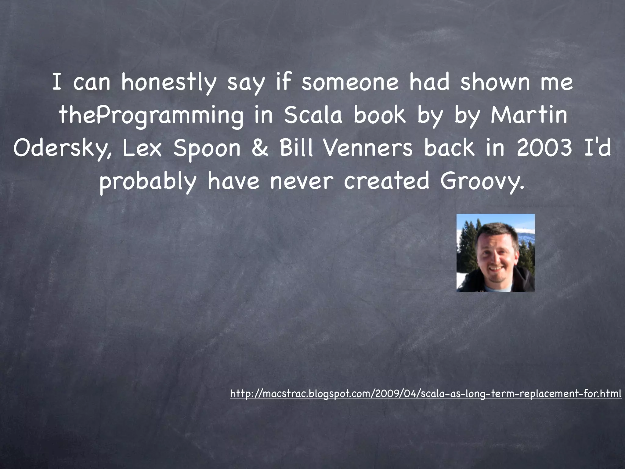 I can honestly say if someone had shown me
   theProgramming in Scala book by by Martin
Odersky, Lex Spoon & Bill Venners back in 2003 I'd
      probably have never created Groovy.




                  http://macstrac.blogspot.com/2009/04/scala-as-long-term-replacement-for.html
 
