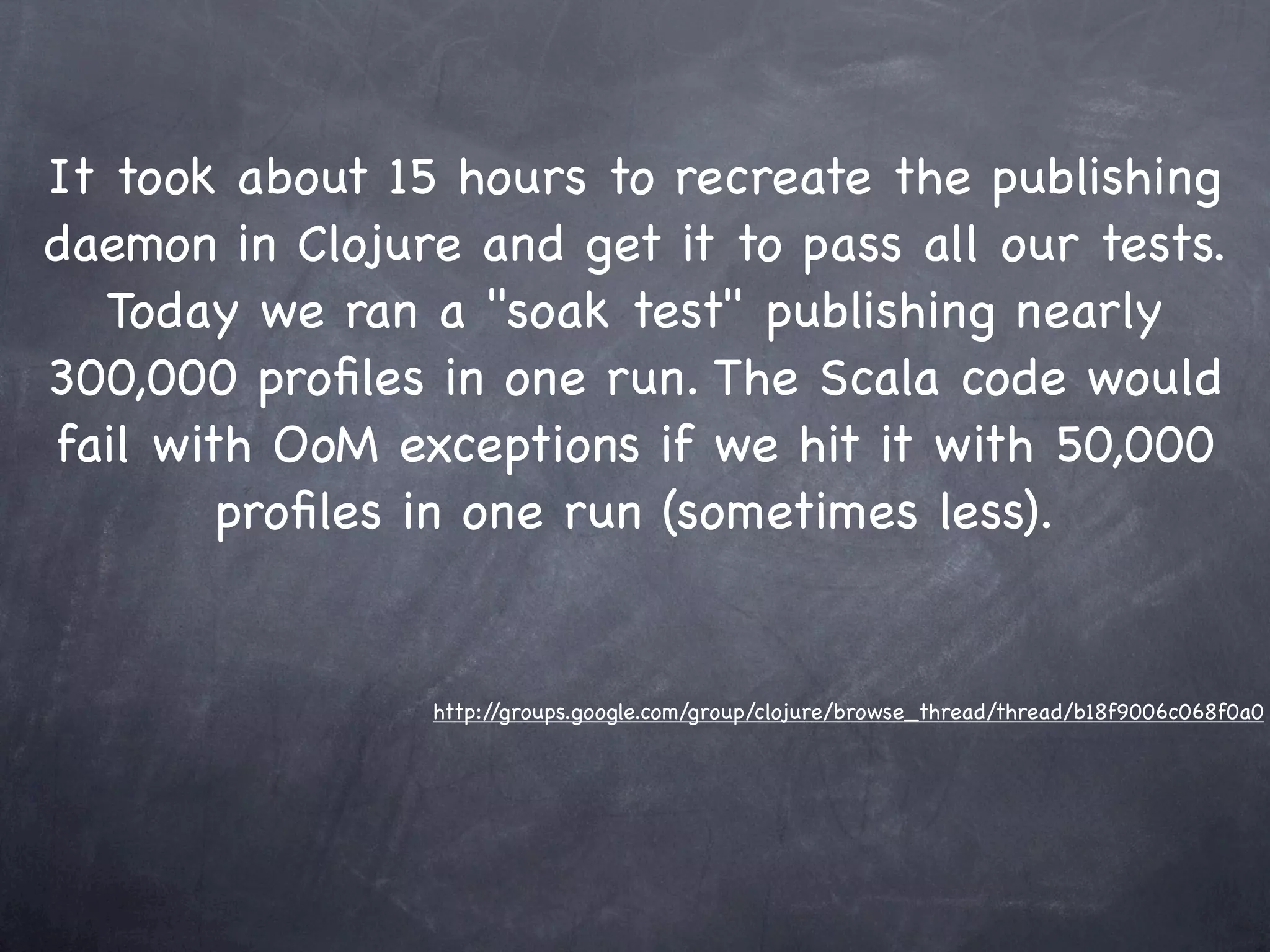 It took about 15 hours to recreate the publishing
daemon in Clojure and get it to pass all our tests.
   Today we ran a "soak test" publishing nearly
300,000 proﬁles in one run. The Scala code would
fail with OoM exceptions if we hit it with 50,000
        proﬁles in one run (sometimes less).


                http://groups.google.com/group/clojure/browse_thread/thread/b18f9006c068f0a0
 