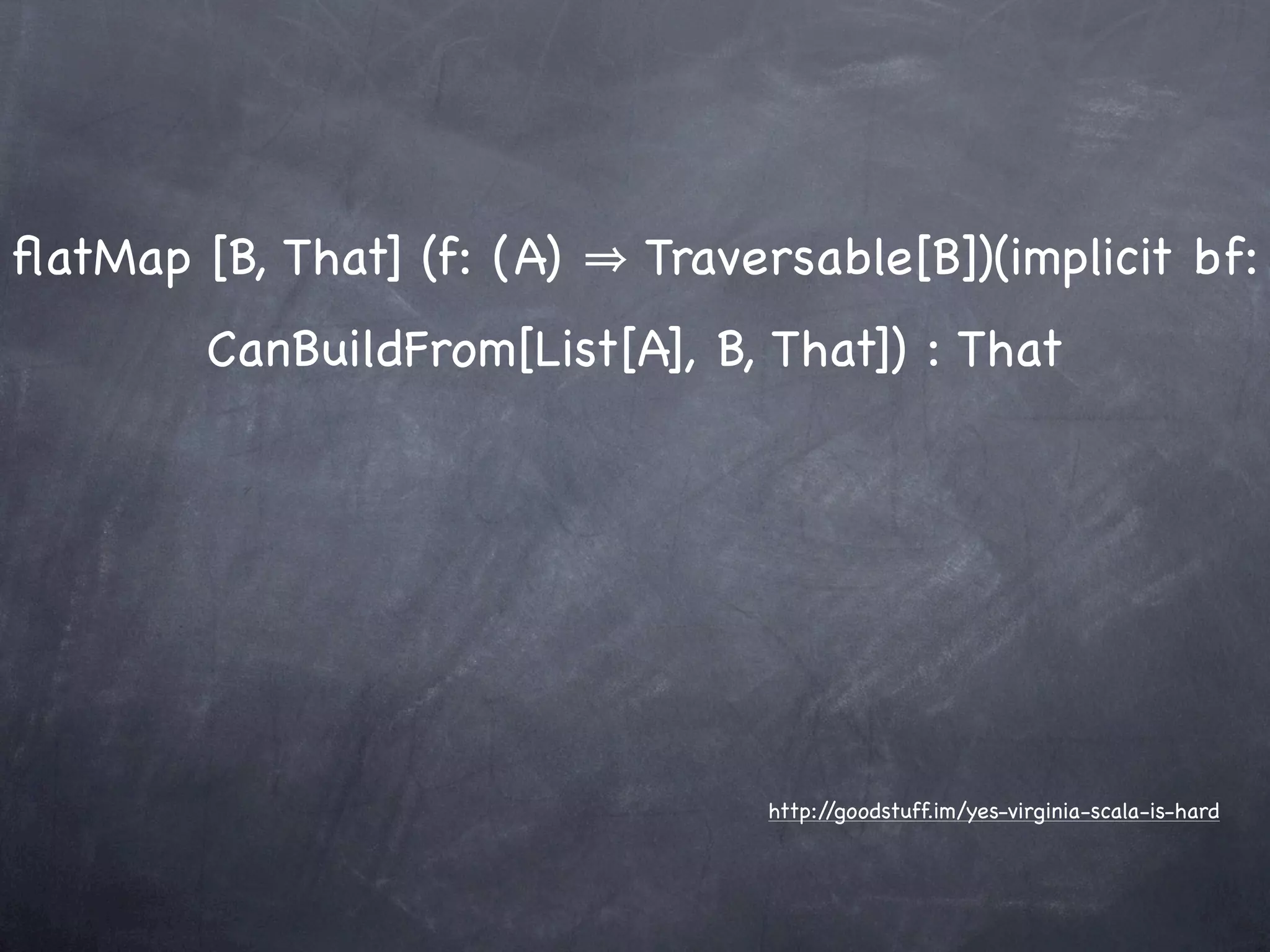 ﬂatMap [B, That] (f: (A)   Traversable[B])(implicit bf:
        CanBuildFrom[List[A], B, That]) : That




                                http://goodstuff.im/yes-virginia-scala-is-hard
 
