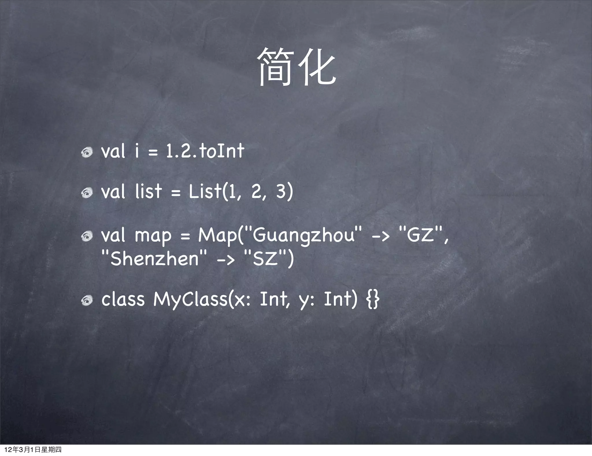 简化
             val i = 1.2.toInt
             val list = List(1, 2, 3)

             val map = Map("Guangzhou" -> "GZ",
             "Shenzhen" -> "SZ")
             class MyClass(x: Int, y: Int) {}




12年3月1日星期四
 