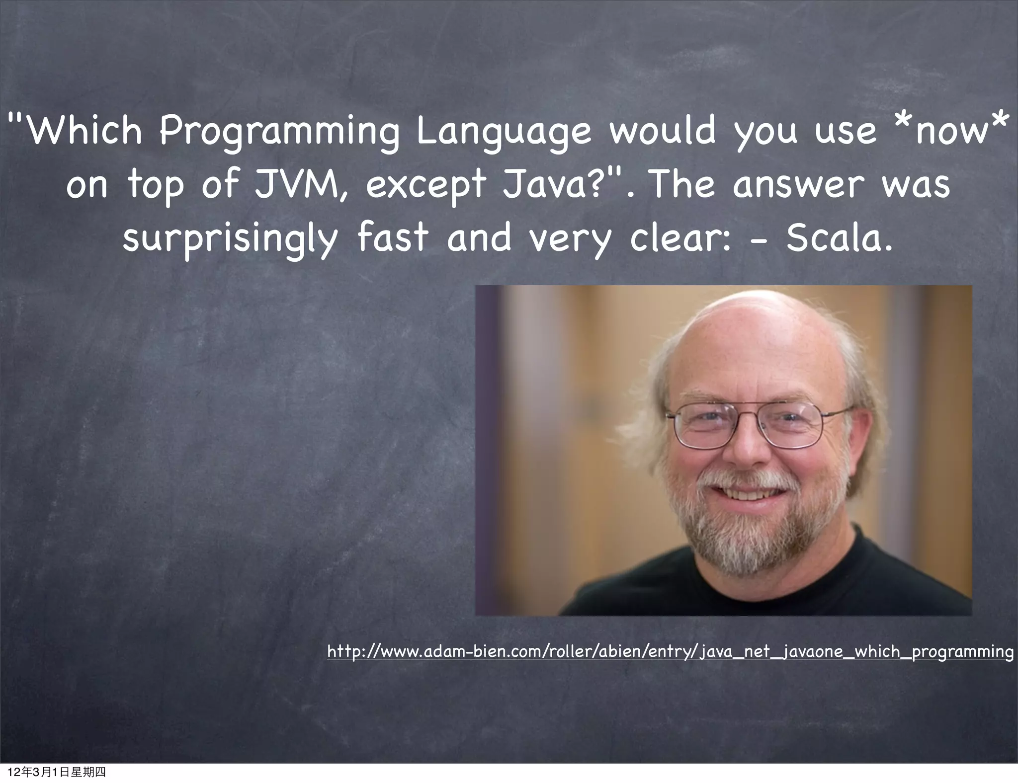 "Which Programming Language would you use *now*
  on top of JVM, except Java?". The answer was
     surprisingly fast and very clear: - Scala.




               http://www.adam-bien.com/roller/abien/entry/java_net_javaone_which_programming




12年3月1日星期四
 