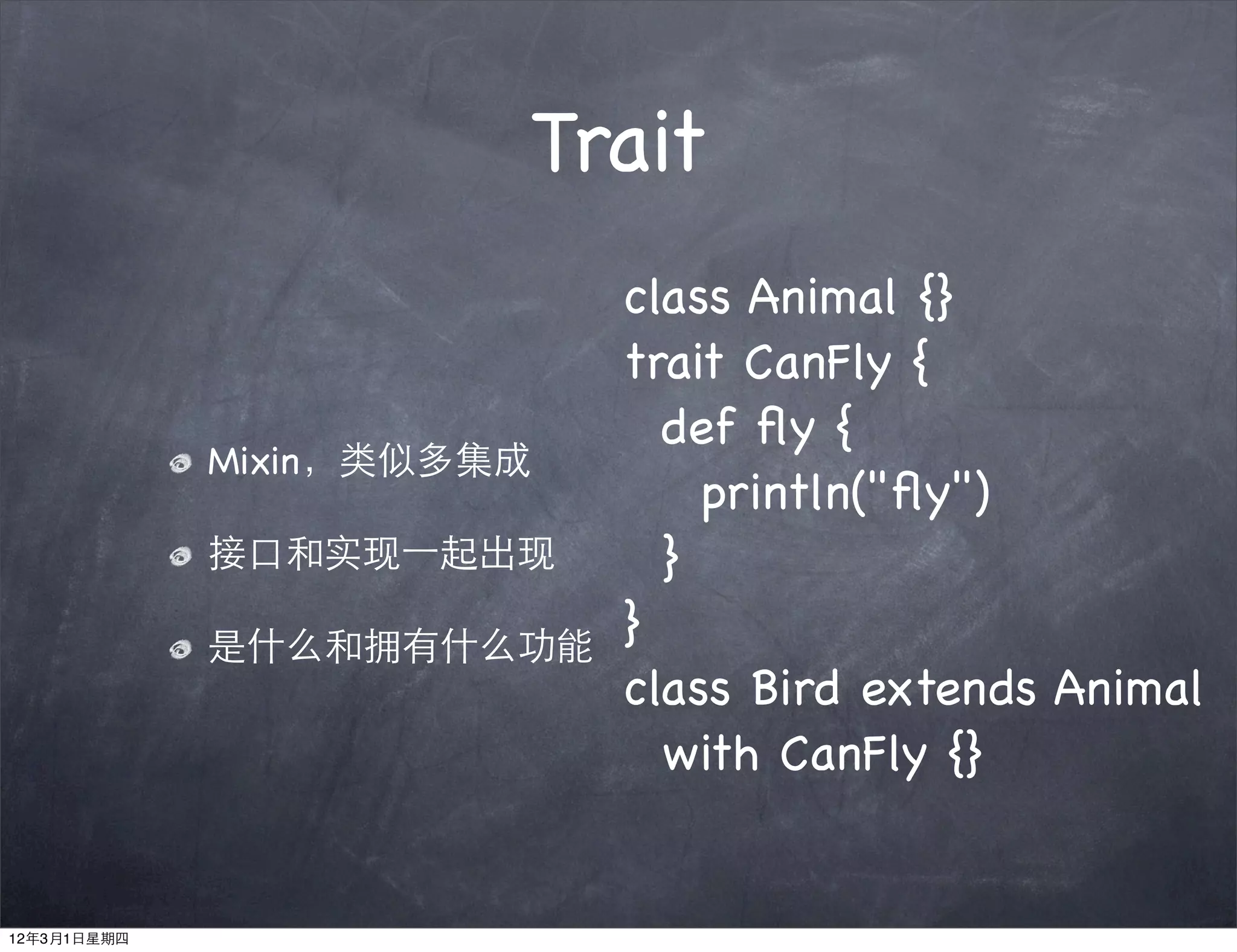 Trait
                           class Animal {}
                           trait CanFly {
                             def ﬂy {
             Mixin，类似多集成
                               println("ﬂy")
             接口和实现⼀一起出现      }
             是什么和拥有什么功能
                           }
                           class Bird extends Animal
                             with CanFly {}


12年3月1日星期四
 