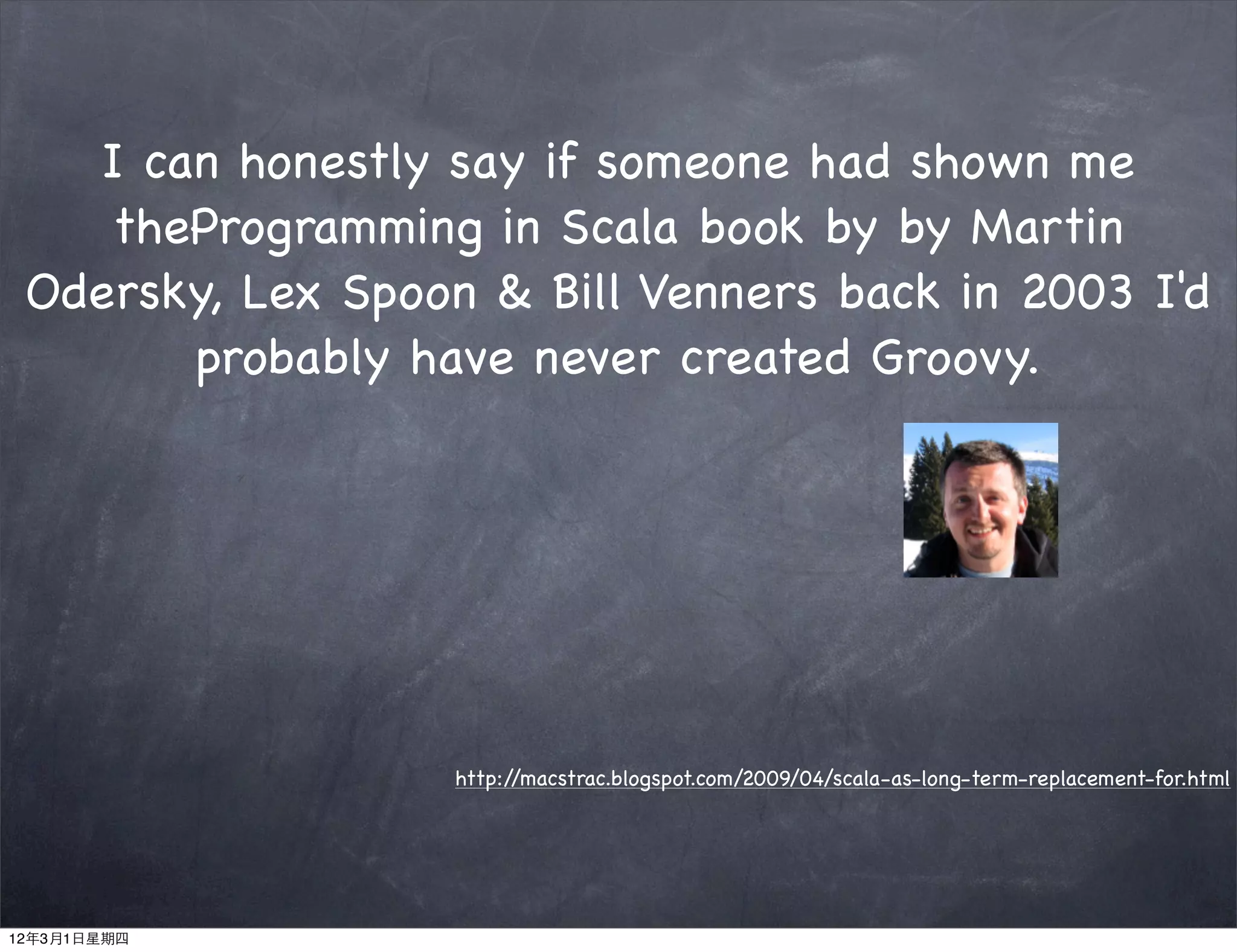 I can honestly say if someone had shown me
    theProgramming in Scala book by by Martin
 Odersky, Lex Spoon & Bill Venners back in 2003 I'd
       probably have never created Groovy.




                   http://macstrac.blogspot.com/2009/04/scala-as-long-term-replacement-for.html




12年3月1日星期四
 