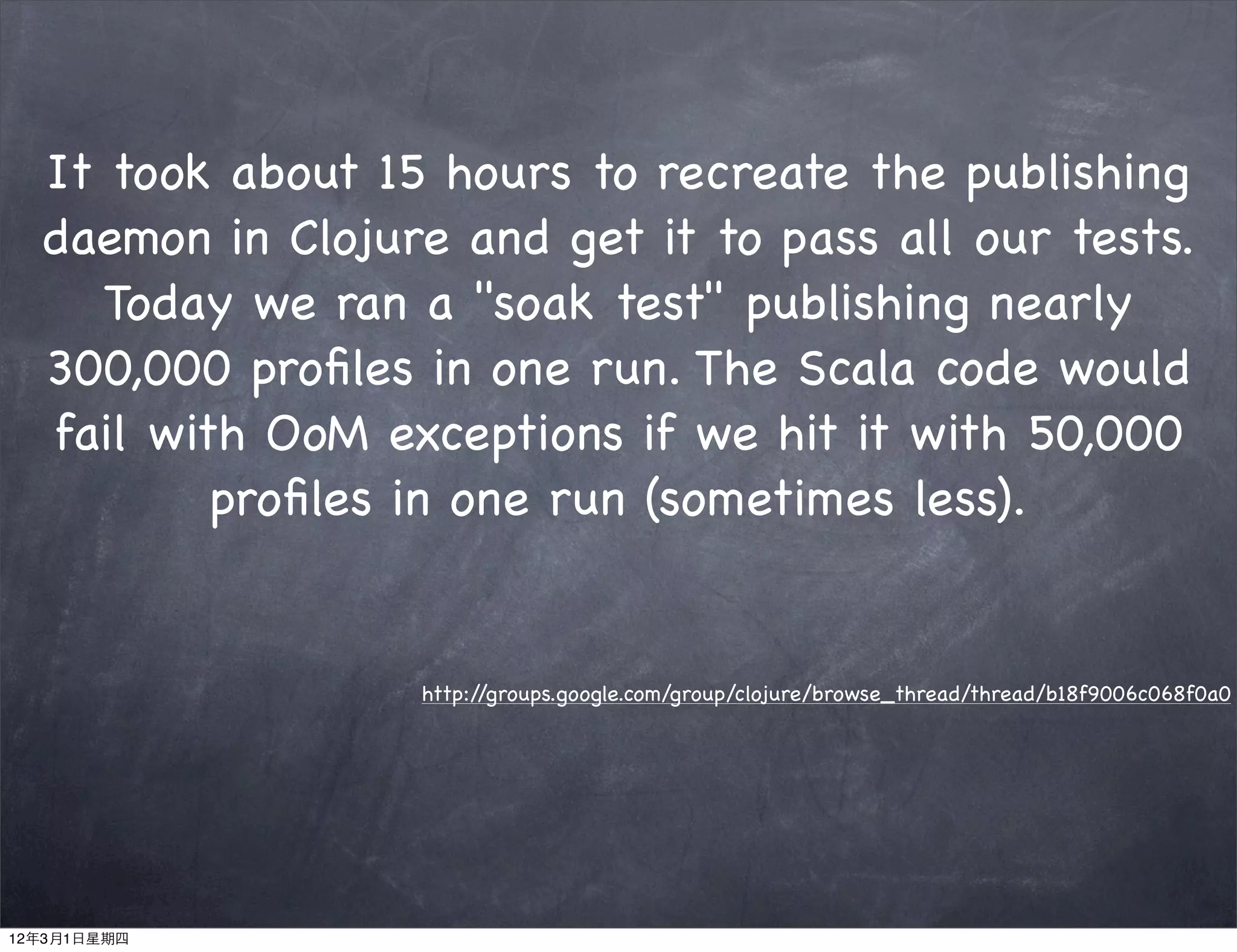 It took about 15 hours to recreate the publishing
  daemon in Clojure and get it to pass all our tests.
     Today we ran a "soak test" publishing nearly
  300,000 proﬁles in one run. The Scala code would
  fail with OoM exceptions if we hit it with 50,000
          proﬁles in one run (sometimes less).


                  http://groups.google.com/group/clojure/browse_thread/thread/b18f9006c068f0a0




12年3月1日星期四
 