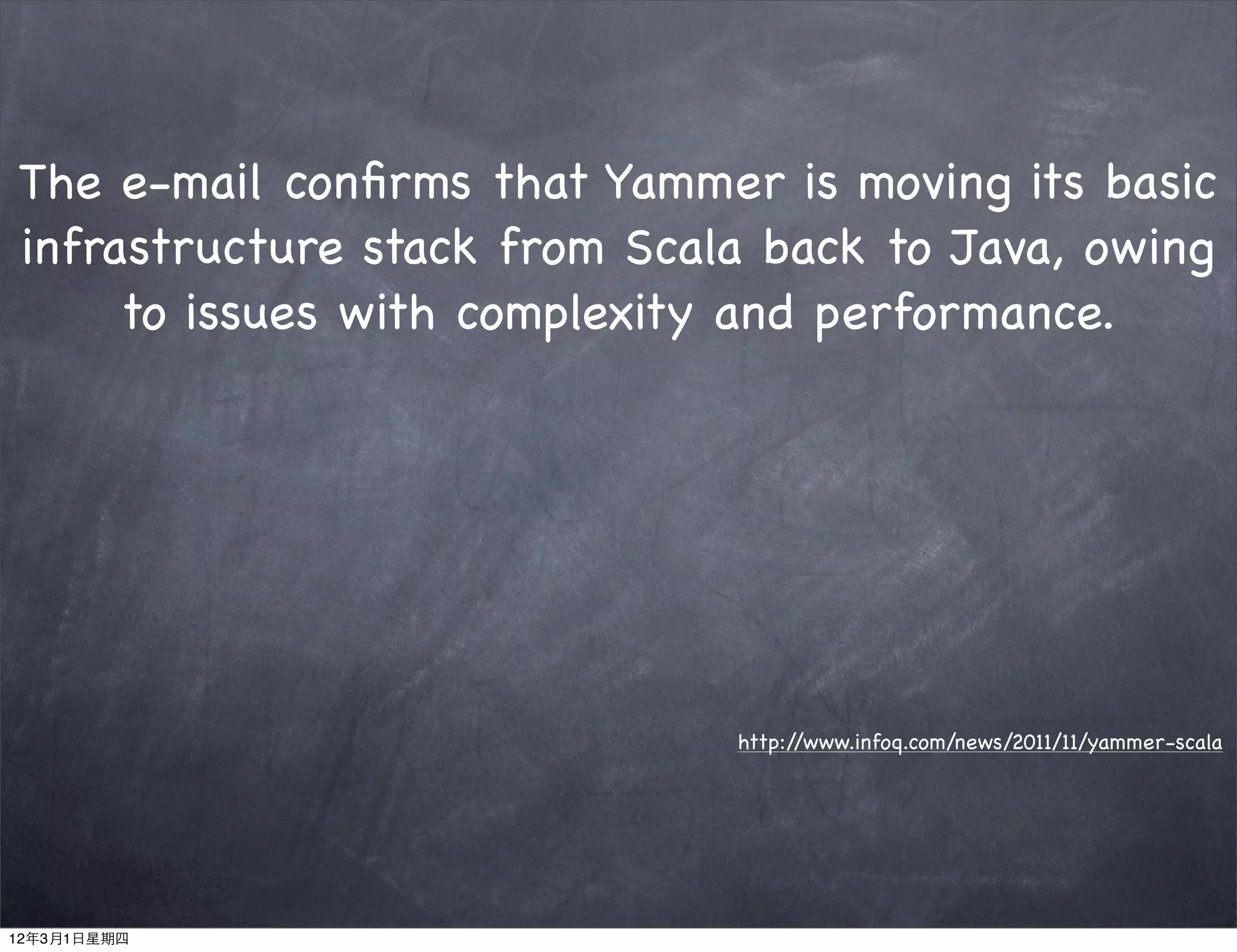 The e-mail conﬁrms that Yammer is moving its basic
infrastructure stack from Scala back to Java, owing
     to issues with complexity and performance.




                              http://www.infoq.com/news/2011/11/yammer-scala




12年3月1日星期四
 