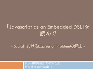「Javascript as an Embedded DSL」を
読んで
- ScalaにおけるExpression Problemの解法 -	
Scala基礎勉強会  2012/10/21
前⽥田  康⾏行行  (@maeda_̲)
 