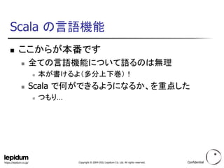Scala の言語機能
           ここからが本番です
                    全ての言語機能について語るのは無理
                            本が書けるよ（多分上下巻）！
                    Scala で何ができるようになるか、を重点した
                            つもり…




https://lepidum.co.jp/              Copyright © 2004-2012 Lepidum Co. Ltd. All rights reserved.   Confidential
 