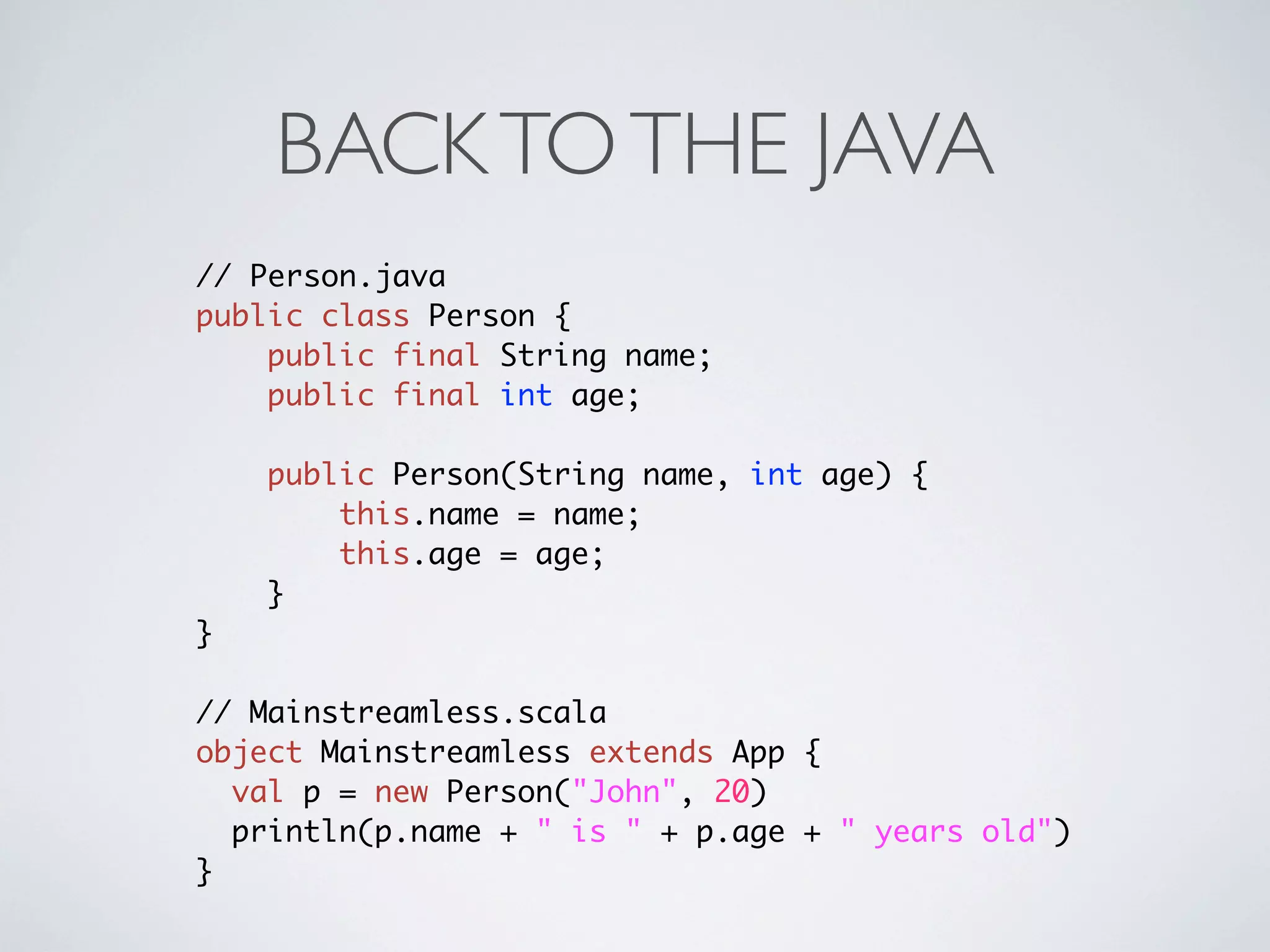 BACK TO THE JAVA
// Person.java
public class Person {
    public final String name;
    public final int age;

    public Person(String name, int age) {
        this.name = name;
        this.age = age;
    }
}

// Mainstreamless.scala
object Mainstreamless extends App {
  val p = new Person("John", 20)
  println(p.name + " is " + p.age + " years old")
}
 