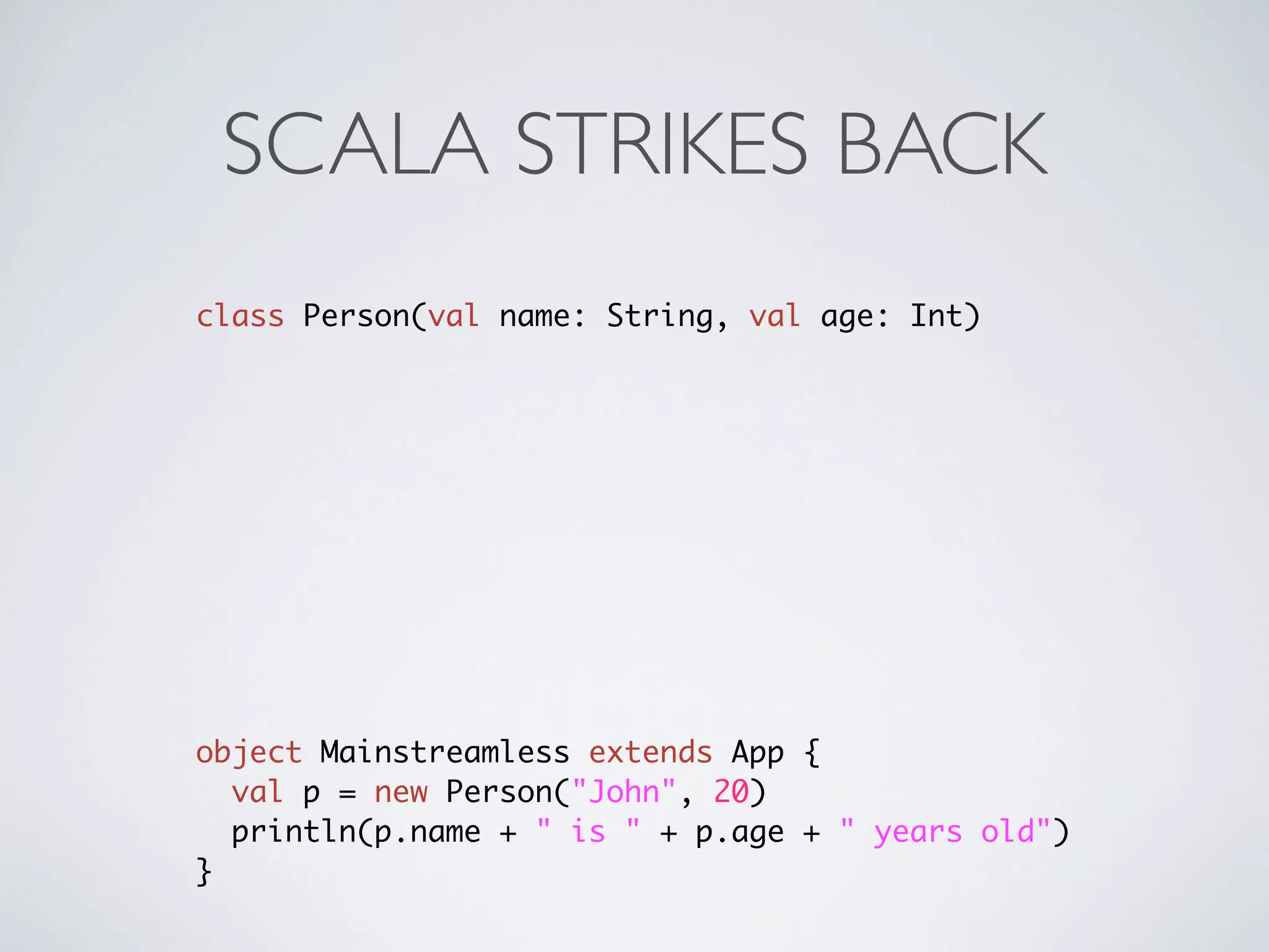 SCALA STRIKES BACK
class Person(val name: String, val age: Int)




object Mainstreamless extends App {
  val p = new Person("John", 20)
  println(p.name + " is " + p.age + " years old")
}
 