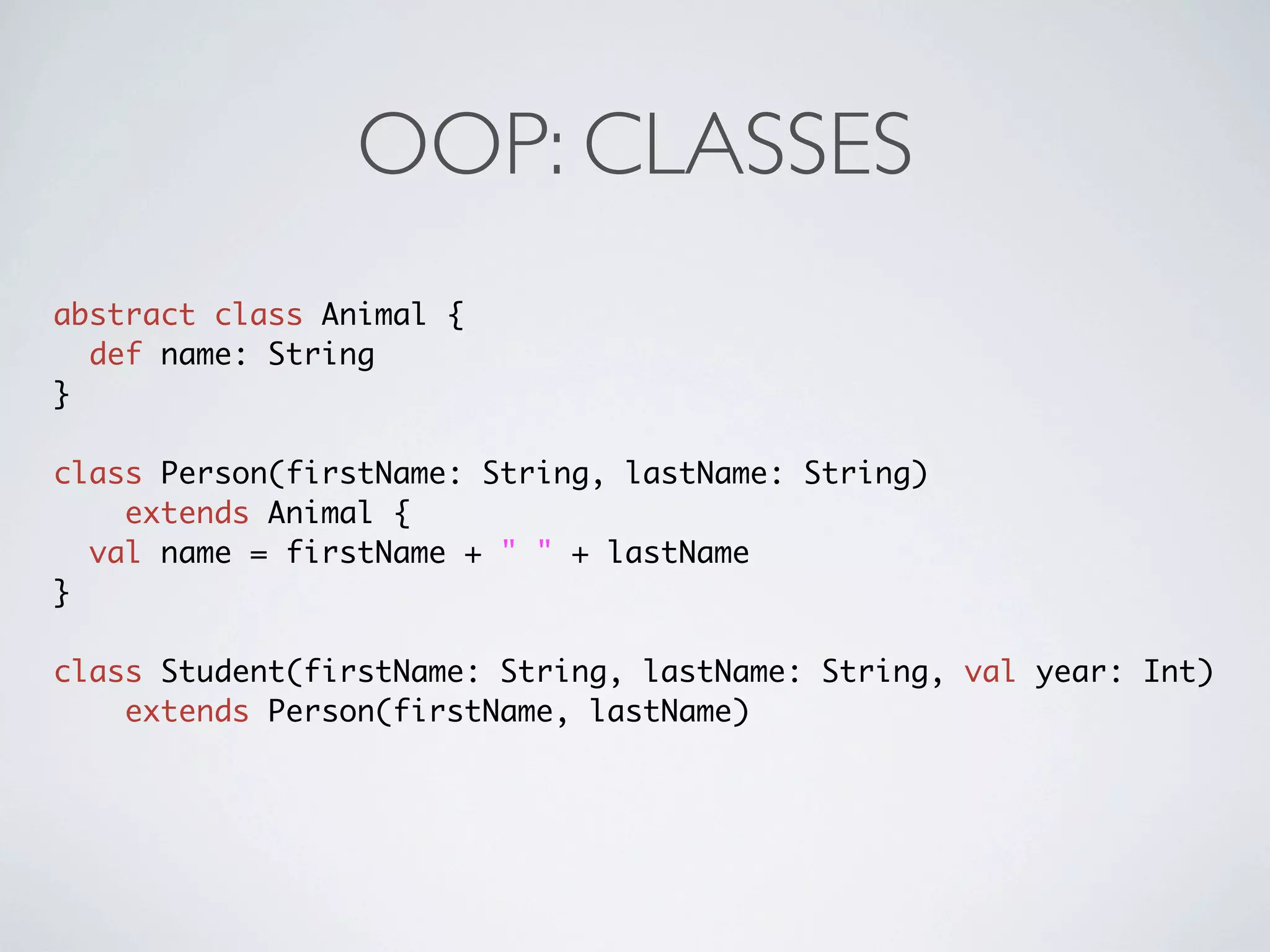OOP: CLASSES
abstract class Animal {
  def name: String
}

class Person(firstName: String, lastName: String)
    extends Animal {
  val name = firstName + " " + lastName
}

class Student(firstName: String, lastName: String, val year: Int)
    extends Person(firstName, lastName)
 