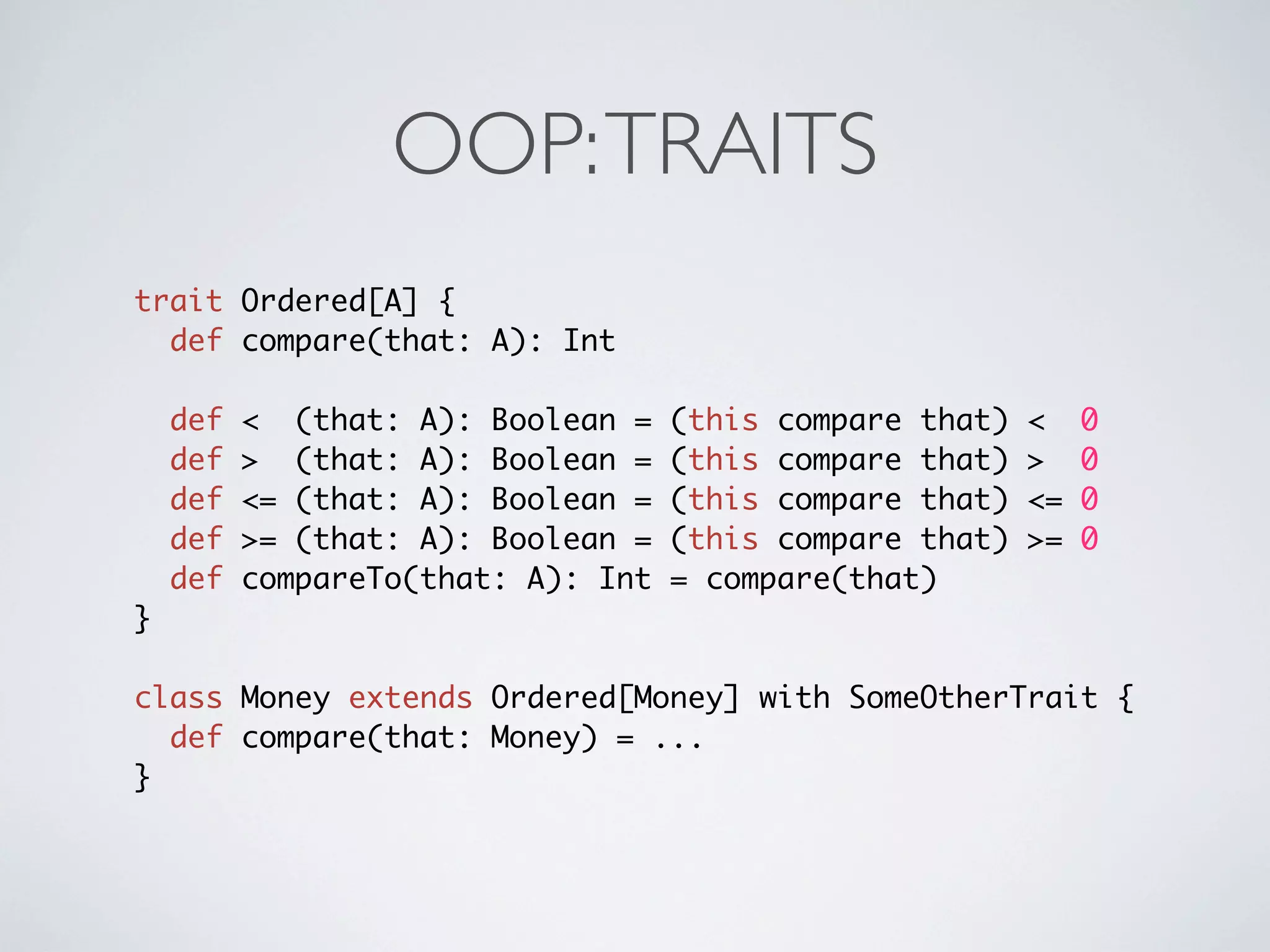 OOP: TRAITS
trait Ordered[A] {
  def compare(that: A): Int

    def   < (that: A): Boolean =    (this compare that)   <    0
    def   > (that: A): Boolean =    (this compare that)   >    0
    def   <= (that: A): Boolean =   (this compare that)   <=   0
    def   >= (that: A): Boolean =   (this compare that)   >=   0
    def   compareTo(that: A): Int   = compare(that)
}

class Money extends Ordered[Money] with SomeOtherTrait {
  def compare(that: Money) = ...
}
 