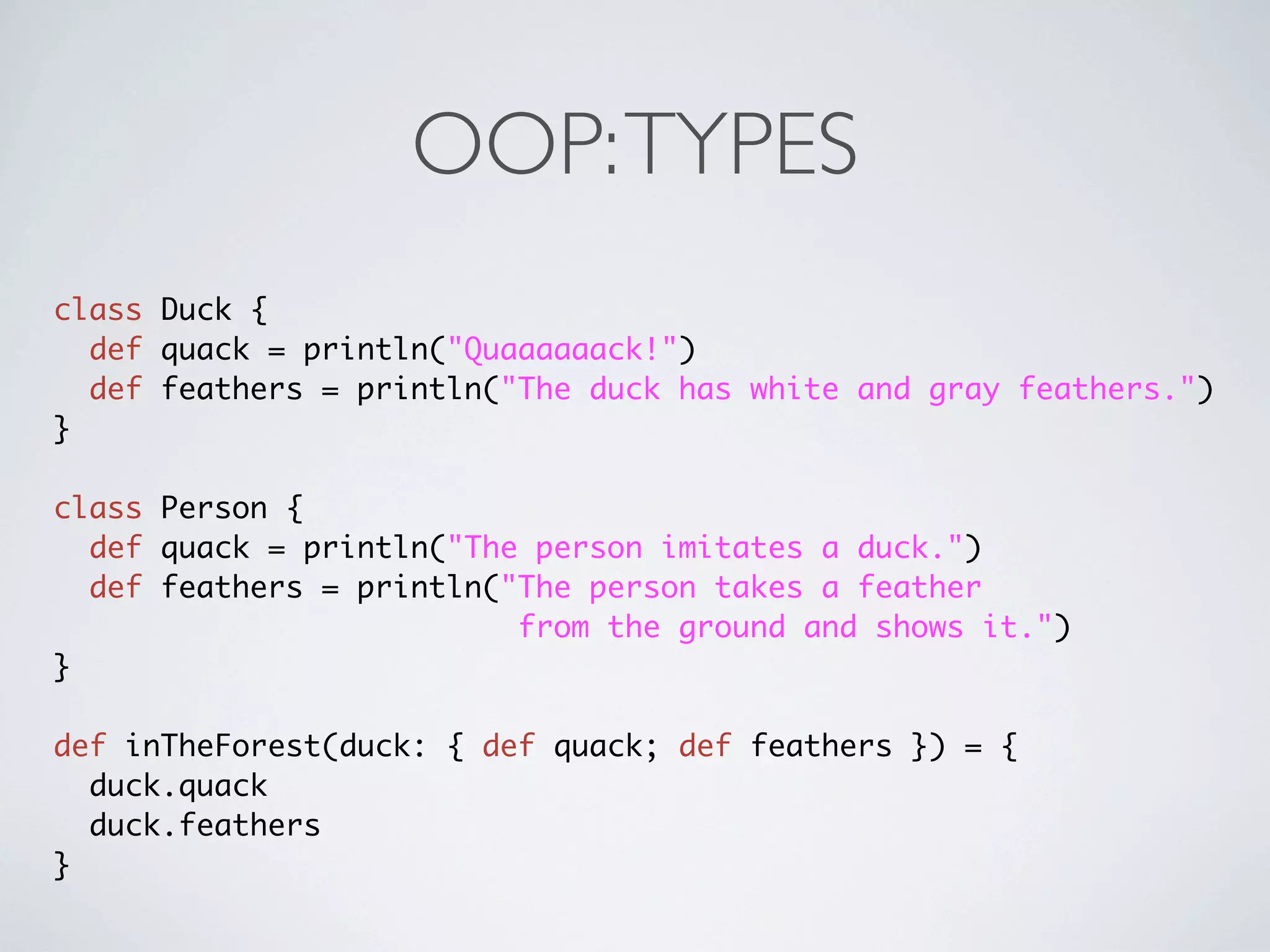 OOP: TYPES
class Duck {
  def quack = println("Quaaaaaack!")
  def feathers = println("The duck has white and gray feathers.")
}

class Person {
  def quack = println("The person imitates a duck.")
  def feathers = println("The person takes a feather
                          from the ground and shows it.")
}

def inTheForest(duck: { def quack; def feathers }) = {
  duck.quack
  duck.feathers
}
 