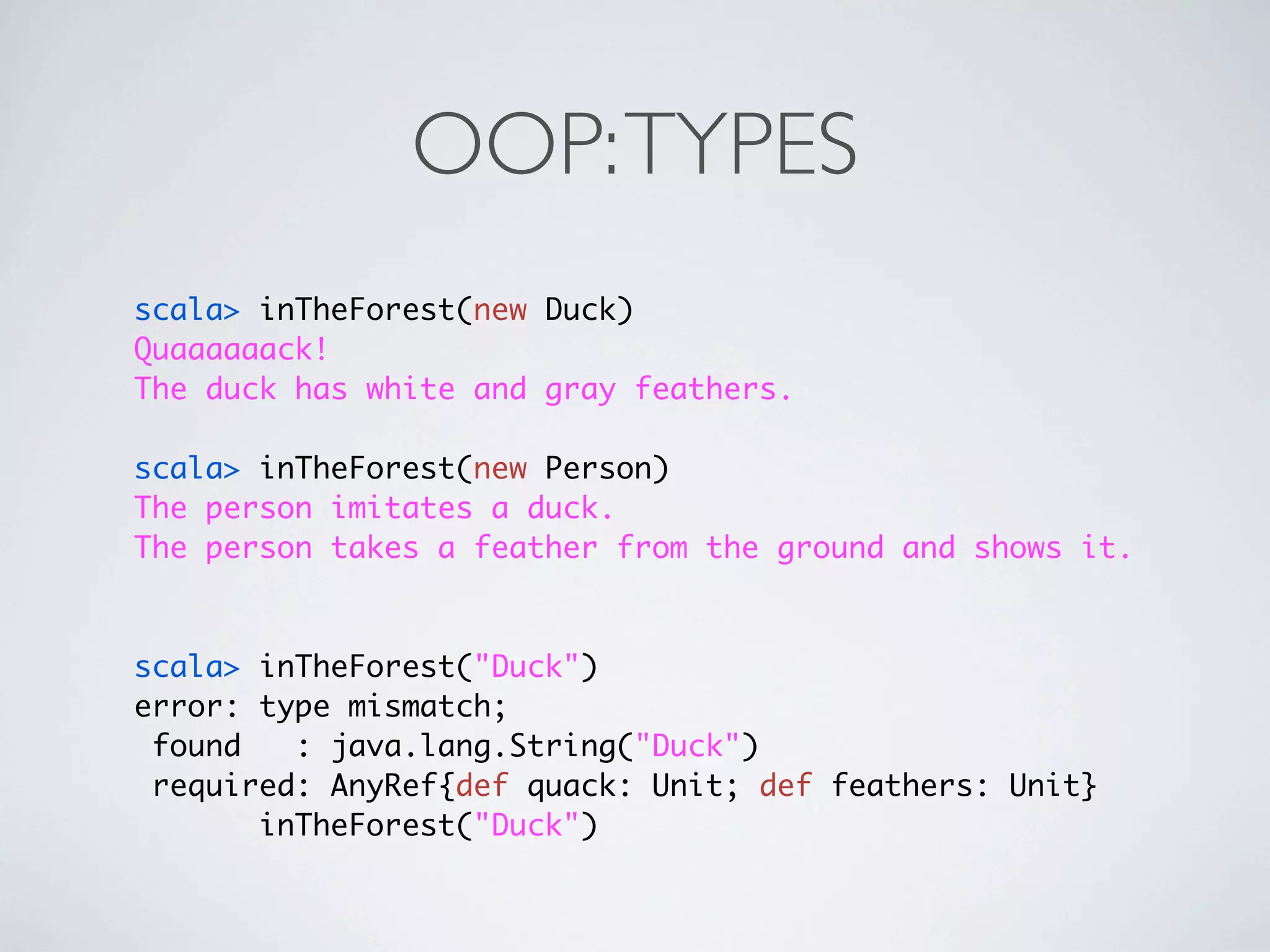 OOP: TYPES
scala> inTheForest(new Duck)
Quaaaaaack!
The duck has white and gray feathers.

scala> inTheForest(new Person)
The person imitates a duck.
The person takes a feather from the ground and shows it.



scala> inTheForest("Duck")
error: type mismatch;
 found   : java.lang.String("Duck")
 required: AnyRef{def quack: Unit; def feathers: Unit}
       inTheForest("Duck")
 