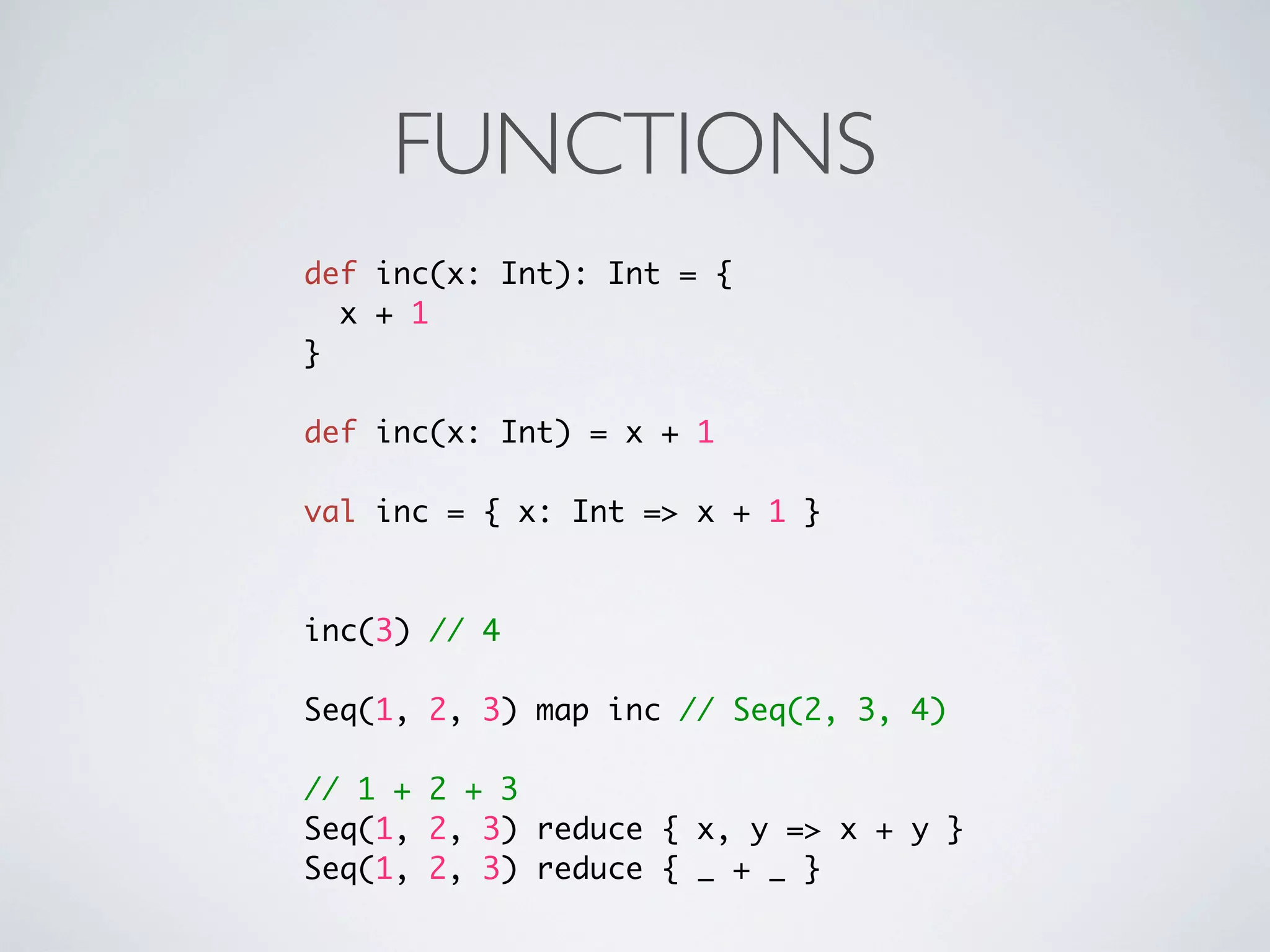 FUNCTIONS
def inc(x: Int): Int = {
  x + 1
}

def inc(x: Int) = x + 1

val inc = { x: Int => x + 1 }



inc(3) // 4

Seq(1, 2, 3) map inc // Seq(2, 3, 4)

// 1 + 2 + 3
Seq(1, 2, 3) reduce { x, y => x + y }
Seq(1, 2, 3) reduce { _ + _ }
 