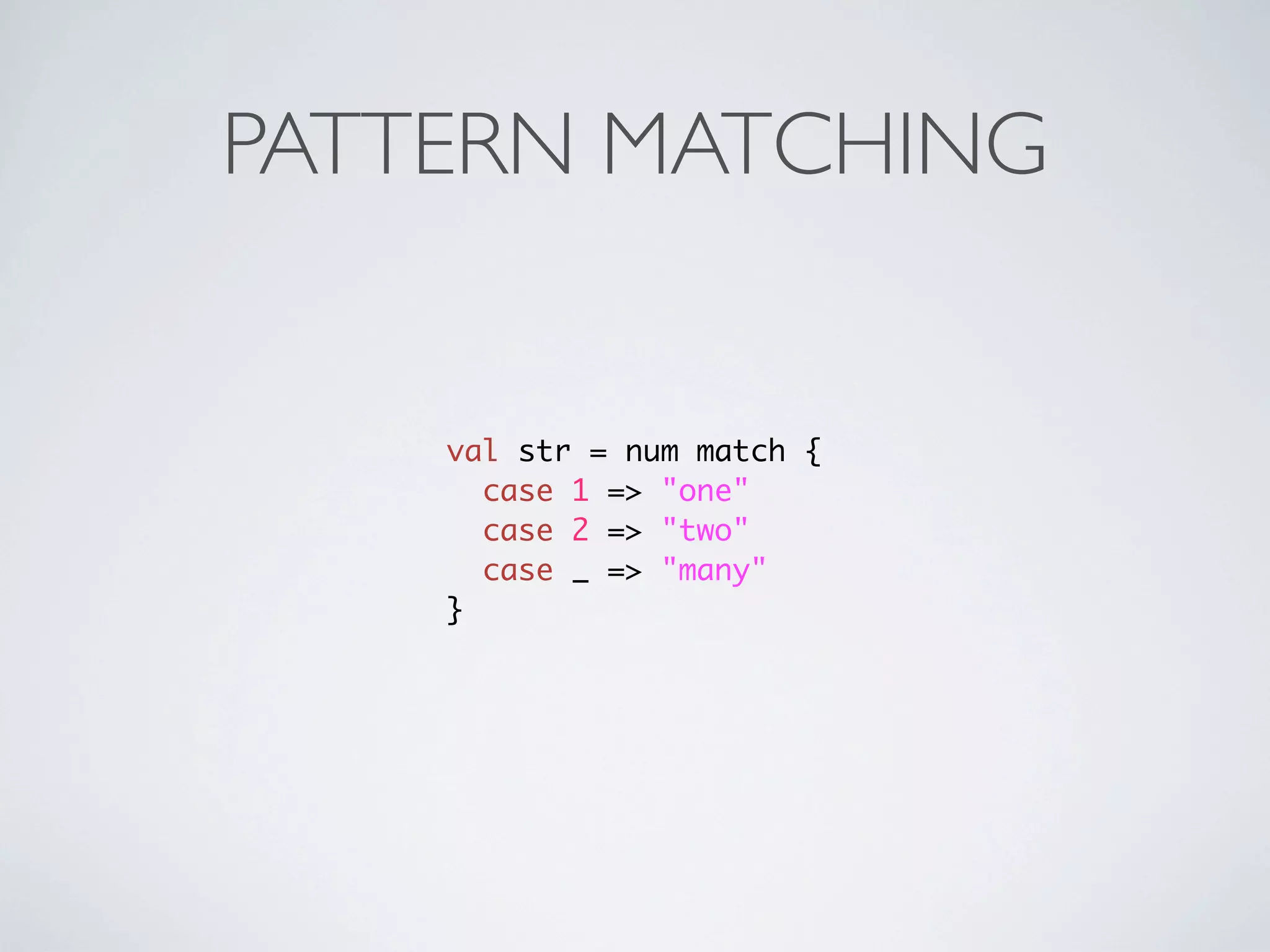 PATTERN MATCHING


    val str = num match {
      case 1 => "one"
      case 2 => "two"
      case _ => "many"
    }
 