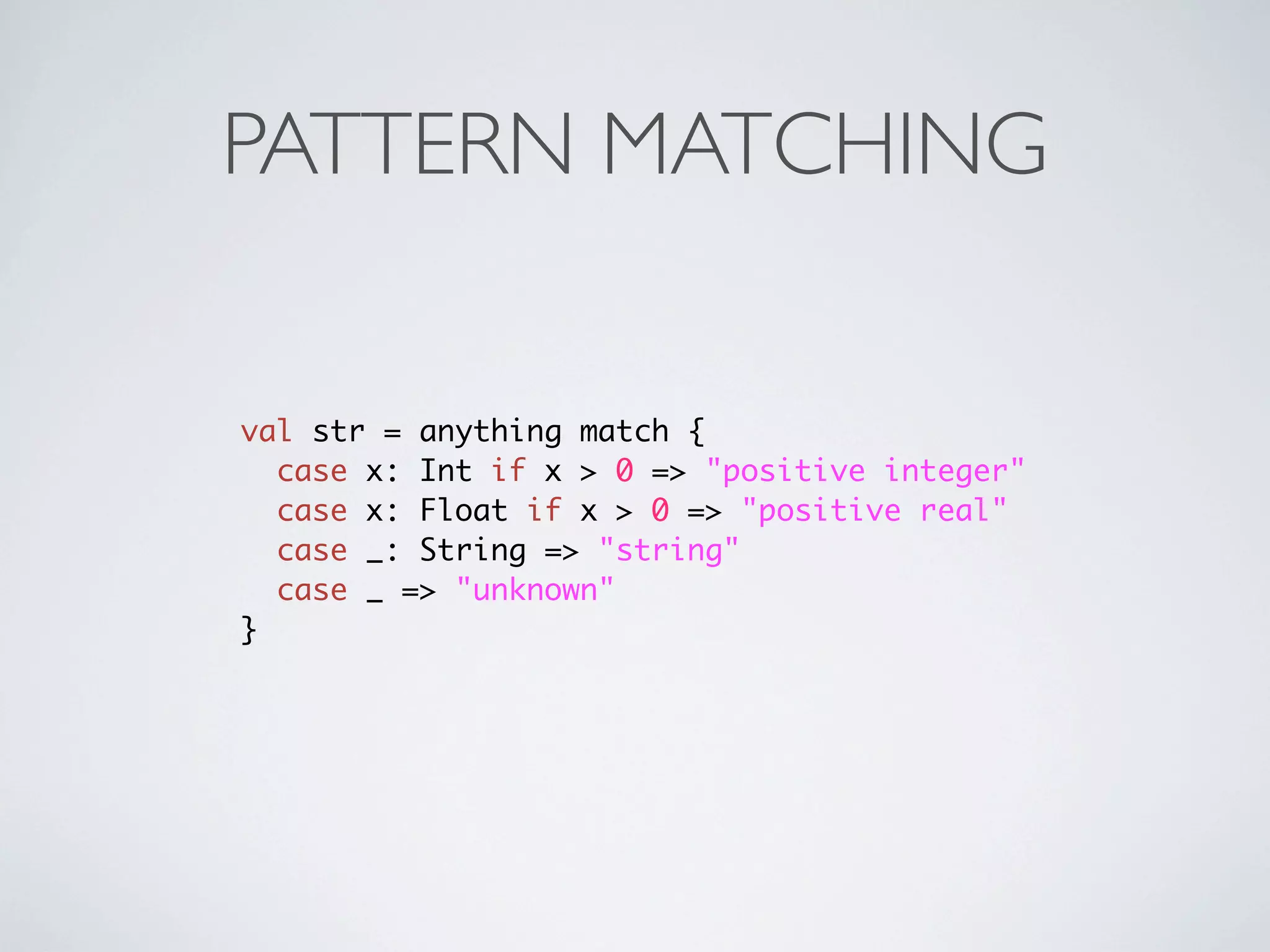 PATTERN MATCHING


val str = anything match {
  case x: Int if x > 0 => "positive integer"
  case x: Float if x > 0 => "positive real"
  case _: String => "string"
  case _ => "unknown"
}
 