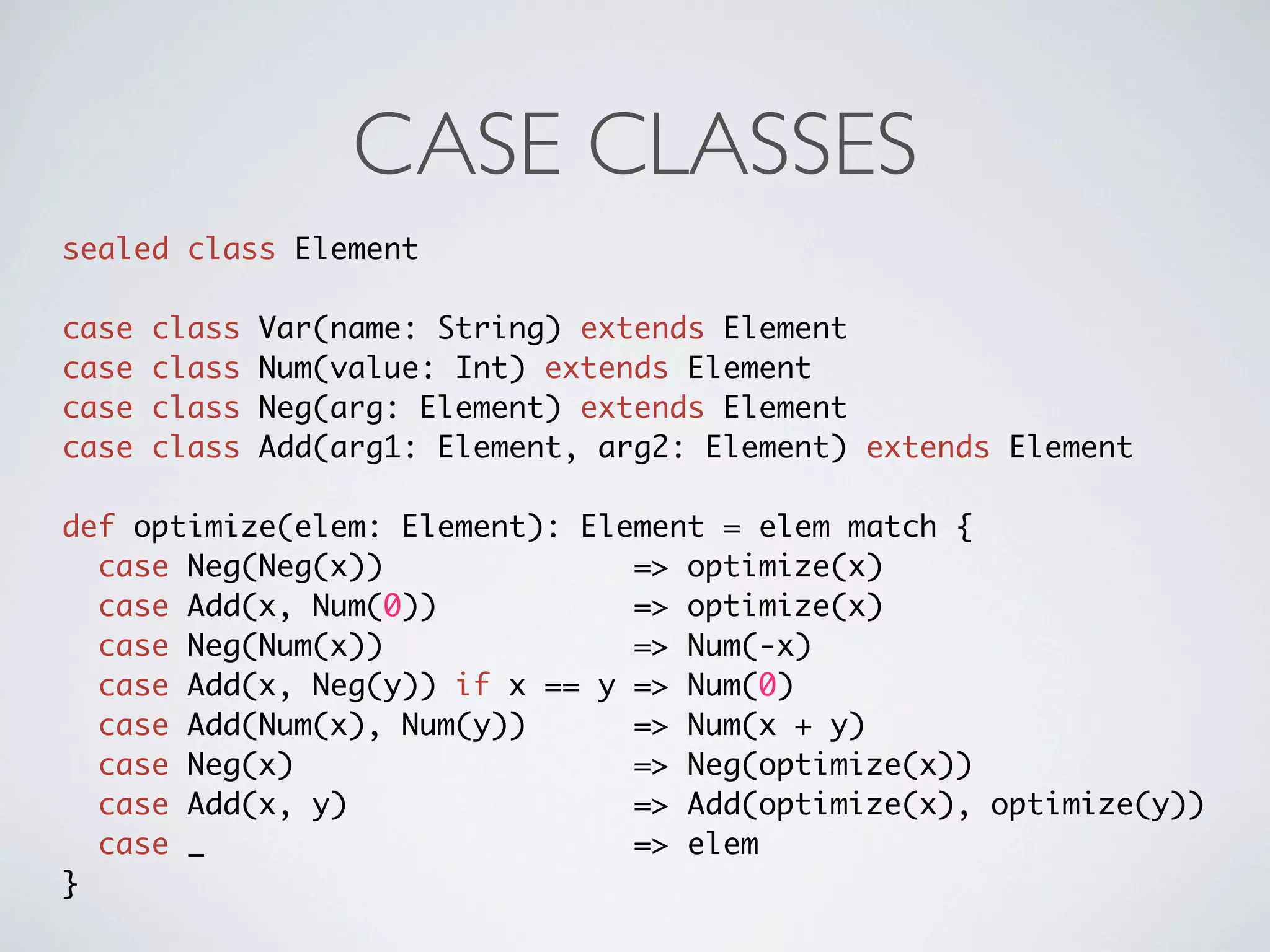 CASE CLASSES
sealed class Element

case   class   Var(name: String) extends Element
case   class   Num(value: Int) extends Element
case   class   Neg(arg: Element) extends Element
case   class   Add(arg1: Element, arg2: Element) extends Element

def optimize(elem: Element): Element = elem match {
  case Neg(Neg(x))              => optimize(x)
  case Add(x, Num(0))           => optimize(x)
  case Neg(Num(x))              => Num(-x)
  case Add(x, Neg(y)) if x == y => Num(0)
  case Add(Num(x), Num(y))      => Num(x + y)
  case Neg(x)                   => Neg(optimize(x))
  case Add(x, y)                => Add(optimize(x), optimize(y))
  case _                        => elem
}
 