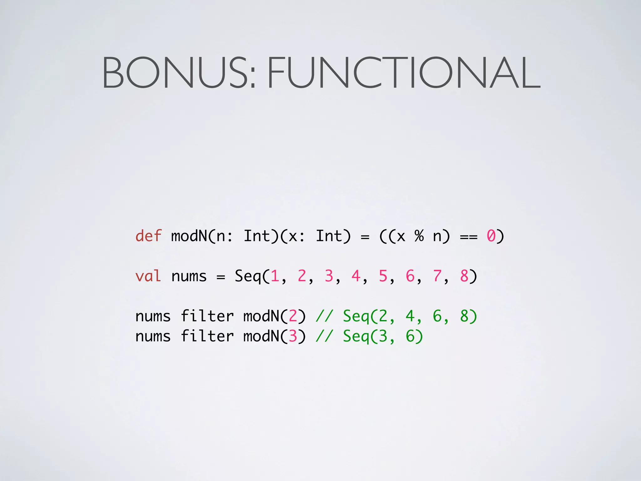BONUS: FUNCTIONAL


 def modN(n: Int)(x: Int) = ((x % n) == 0)

 val nums = Seq(1, 2, 3, 4, 5, 6, 7, 8)

 nums filter modN(2) // Seq(2, 4, 6, 8)
 nums filter modN(3) // Seq(3, 6)
 