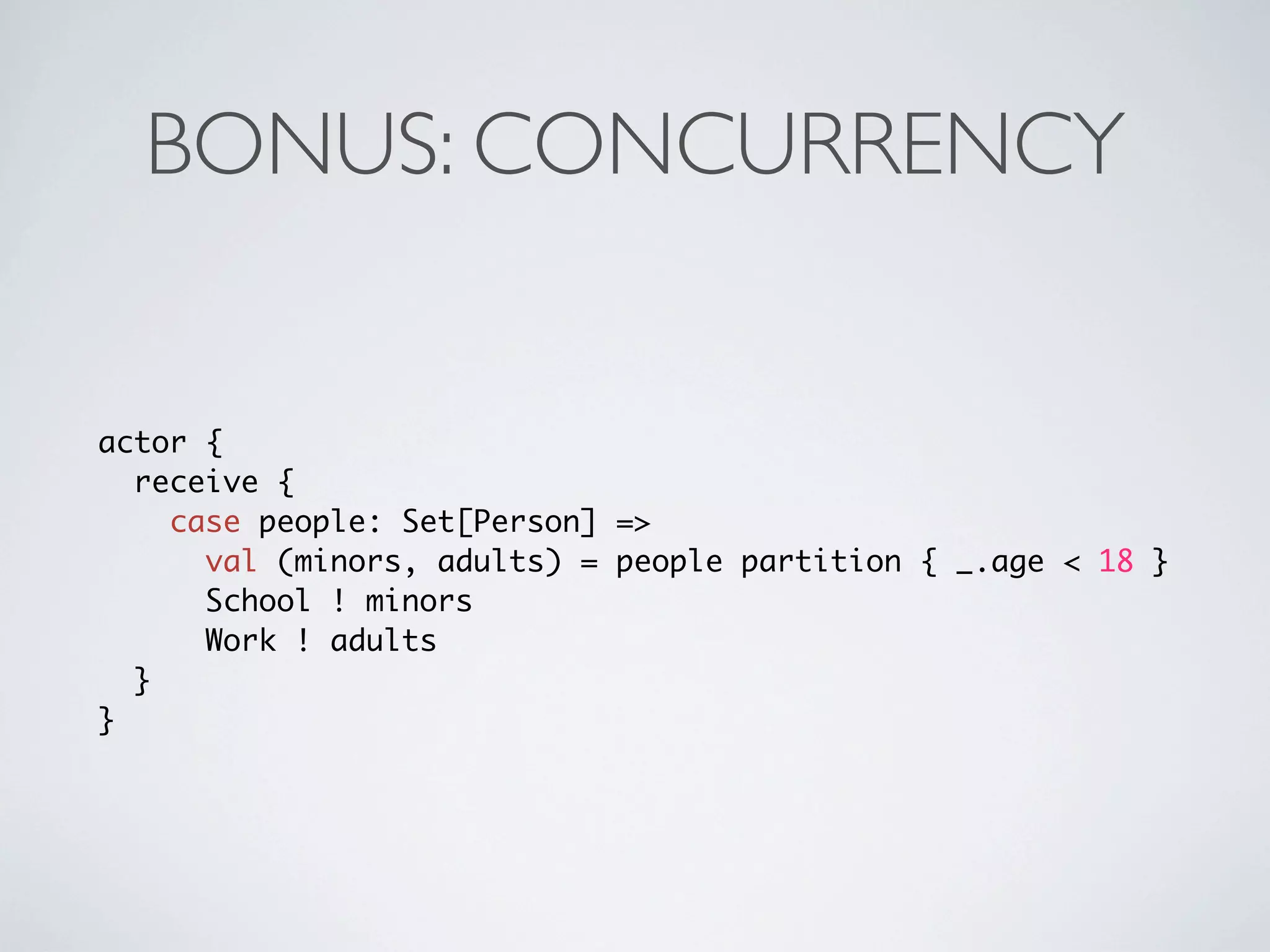 BONUS: CONCURRENCY


actor {
  receive {
    case people: Set[Person] =>
      val (minors, adults) = people partition { _.age < 18 }
      School ! minors
      Work ! adults
  }
}
 