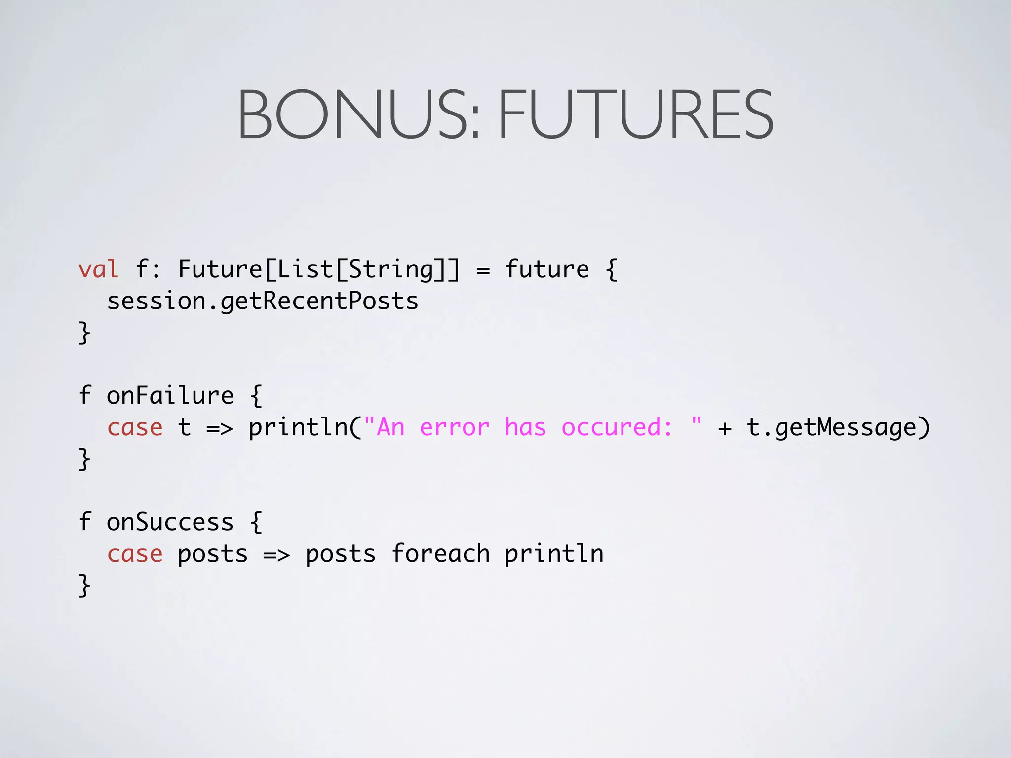 BONUS: FUTURES
val f: Future[List[String]] = future {
  session.getRecentPosts
}

f onFailure {
  case t => println("An error has occured: " + t.getMessage)
}

f onSuccess {
  case posts => posts foreach println
}
 