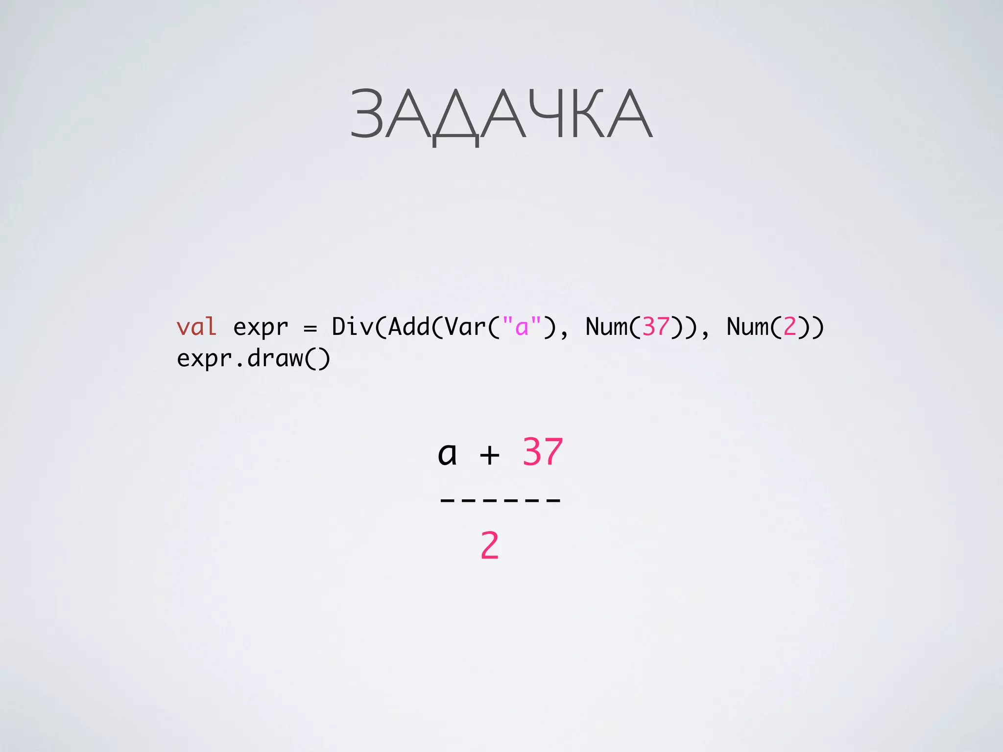 ЗАДАЧКА

val expr = Div(Add(Var("a"), Num(37)), Num(2))
expr.draw()



                  a + 37
                  ------
                    2
 
