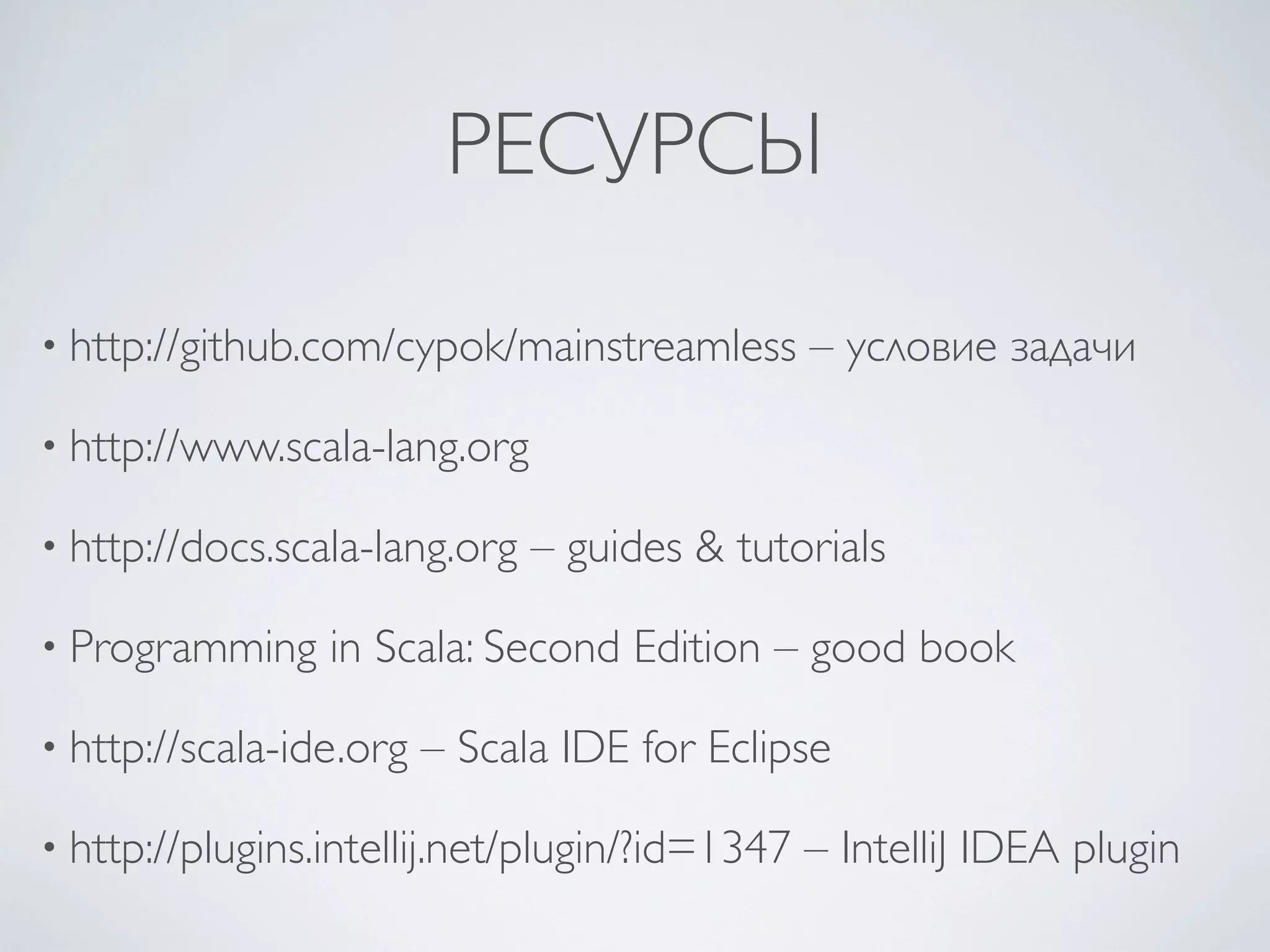 РЕСУРСЫ

• http://github.com/cypok/mainstreamless        – условие задачи

• http://www.scala-lang.org

• http://docs.scala-lang.org   – guides & tutorials

• Programming    in Scala: Second Edition – good book

• http://scala-ide.org   – Scala IDE for Eclipse

• http://plugins.intellij.net/plugin/?id=1347   – IntelliJ IDEA plugin
 