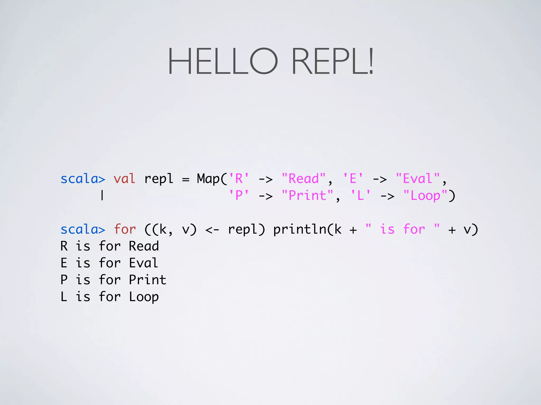 HELLO REPL!

scala> val repl = Map('R' -> "Read", 'E' -> "Eval",
     |                'P' -> "Print", 'L' -> "Loop")

scala> for ((k, v) <- repl) println(k + " is for " + v)
R is for Read
E is for Eval
P is for Print
L is for Loop
 