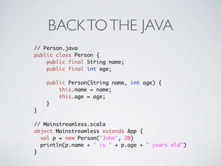BACK TO THE JAVA
// Person.java
public class Person {
    public final String name;
    public final int age;

    public Person(String name, int age) {
        this.name = name;
        this.age = age;
    }
}

// Mainstreamless.scala
object Mainstreamless extends App {
  val p = new Person("John", 20)
  println(p.name + " is " + p.age + " years old")
}
 