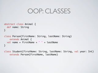 OOP: CLASSES
abstract class Animal {
  def name: String
}

class Person(firstName: String, lastName: String)
    extends Animal {
  val name = firstName + " " + lastName
}

class Student(firstName: String, lastName: String, val year: Int)
    extends Person(firstName, lastName)
 