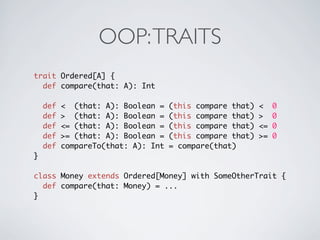 OOP: TRAITS
trait Ordered[A] {
  def compare(that: A): Int

    def   < (that: A): Boolean =    (this compare that)   <    0
    def   > (that: A): Boolean =    (this compare that)   >    0
    def   <= (that: A): Boolean =   (this compare that)   <=   0
    def   >= (that: A): Boolean =   (this compare that)   >=   0
    def   compareTo(that: A): Int   = compare(that)
}

class Money extends Ordered[Money] with SomeOtherTrait {
  def compare(that: Money) = ...
}
 