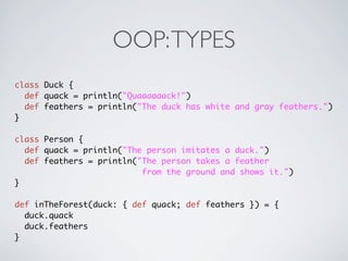 OOP: TYPES
class Duck {
  def quack = println("Quaaaaaack!")
  def feathers = println("The duck has white and gray feathers.")
}

class Person {
  def quack = println("The person imitates a duck.")
  def feathers = println("The person takes a feather
                          from the ground and shows it.")
}

def inTheForest(duck: { def quack; def feathers }) = {
  duck.quack
  duck.feathers
}
 