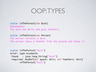 OOP: TYPES
scala> inTheForest(new Duck)
Quaaaaaack!
The duck has white and gray feathers.

scala> inTheForest(new Person)
The person imitates a duck.
The person takes a feather from the ground and shows it.



scala> inTheForest("Duck")
error: type mismatch;
 found   : java.lang.String("Duck")
 required: AnyRef{def quack: Unit; def feathers: Unit}
       inTheForest("Duck")
 