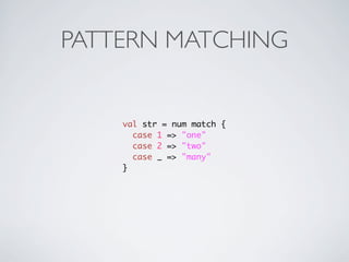 PATTERN MATCHING


    val str = num match {
      case 1 => "one"
      case 2 => "two"
      case _ => "many"
    }
 
