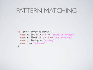 PATTERN MATCHING


val str = anything match {
  case x: Int if x > 0 => "positive integer"
  case x: Float if x > 0 => "positive real"
  case _: String => "string"
  case _ => "unknown"
}
 
