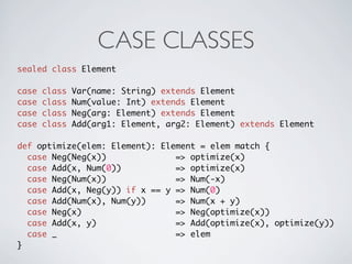 CASE CLASSES
sealed class Element

case   class   Var(name: String) extends Element
case   class   Num(value: Int) extends Element
case   class   Neg(arg: Element) extends Element
case   class   Add(arg1: Element, arg2: Element) extends Element

def optimize(elem: Element): Element = elem match {
  case Neg(Neg(x))              => optimize(x)
  case Add(x, Num(0))           => optimize(x)
  case Neg(Num(x))              => Num(-x)
  case Add(x, Neg(y)) if x == y => Num(0)
  case Add(Num(x), Num(y))      => Num(x + y)
  case Neg(x)                   => Neg(optimize(x))
  case Add(x, y)                => Add(optimize(x), optimize(y))
  case _                        => elem
}
 
