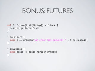 BONUS: FUTURES
val f: Future[List[String]] = future {
  session.getRecentPosts
}

f onFailure {
  case t => println("An error has occured: " + t.getMessage)
}

f onSuccess {
  case posts => posts foreach println
}
 