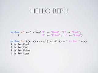 HELLO REPL!

scala> val repl = Map('R' -> "Read", 'E' -> "Eval",
     |                'P' -> "Print", 'L' -> "Loop")

scala> for ((k, v) <- repl) println(k + " is for " + v)
R is for Read
E is for Eval
P is for Print
L is for Loop
 