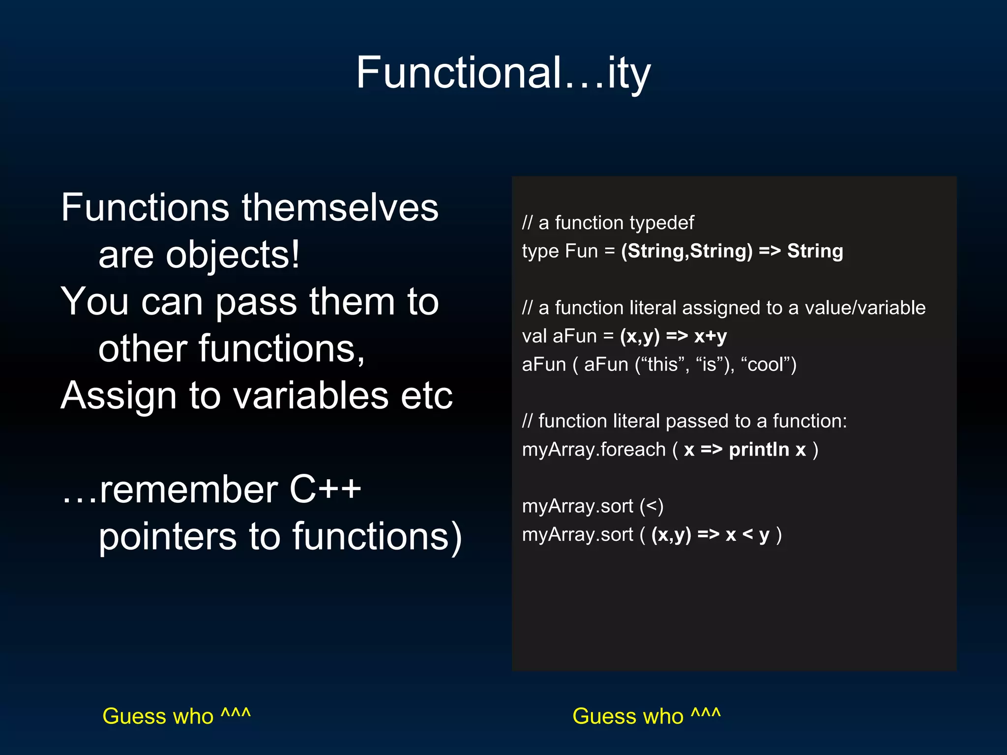 Functional…ity // a function typedef type Fun =  (String,String) => String // a function literal assigned to a value/variable val aFun =  (x,y) => x+y aFun ( aFun (“this”, “is”), “cool”) // function literal passed to a function: myArray.foreach (  x => println x  ) myArray.sort (<) myArray.sort (  (x,y) => x < y  ) Functions themselves are objects!  You can pass them to other functions, Assign to variables etc … remember C++ pointers to functions) Guess who ^^^ Guess who ^^^ 