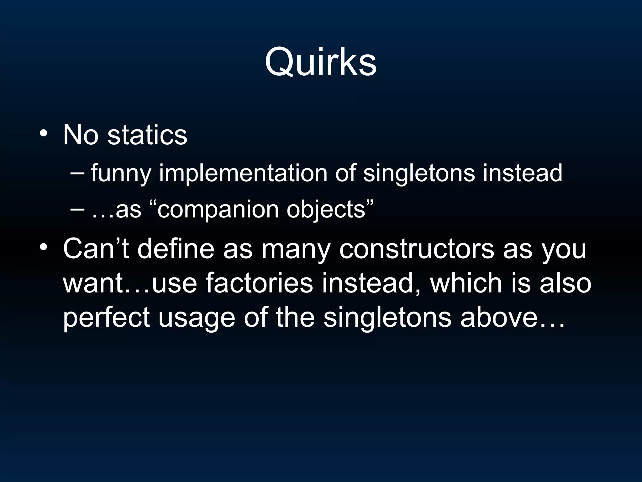 Quirks No statics  funny implementation of singletons instead … as “companion objects” Can’t define as many constructors as you want…use factories instead, which is also perfect usage of the singletons above… 