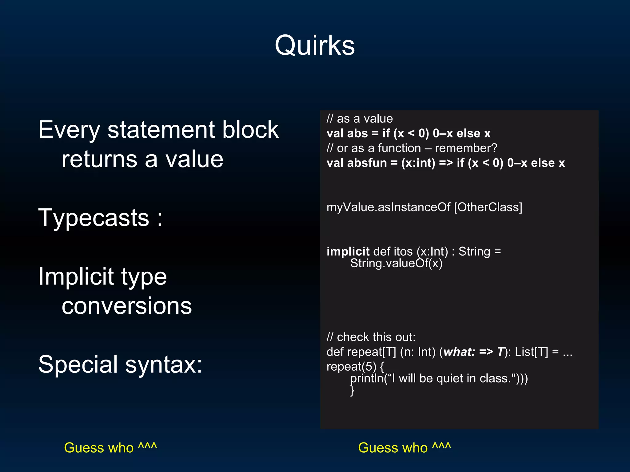 Quirks // as a value val abs = if (x < 0) 0–x else x // or as a function – remember? val absfun = (x:int) => if (x < 0) 0–x else x myValue.asInstanceOf [OtherClass] implicit  def itos (x:Int) : String = String.valueOf(x) // check this out: def repeat[T] (n: Int) ( what: => T ): List[T] = ... repeat(5) { println(“I will be quiet in class.&quot;))) }  Every statement block returns a value Typecasts : Implicit type conversions Special syntax: Guess who ^^^ Guess who ^^^ 