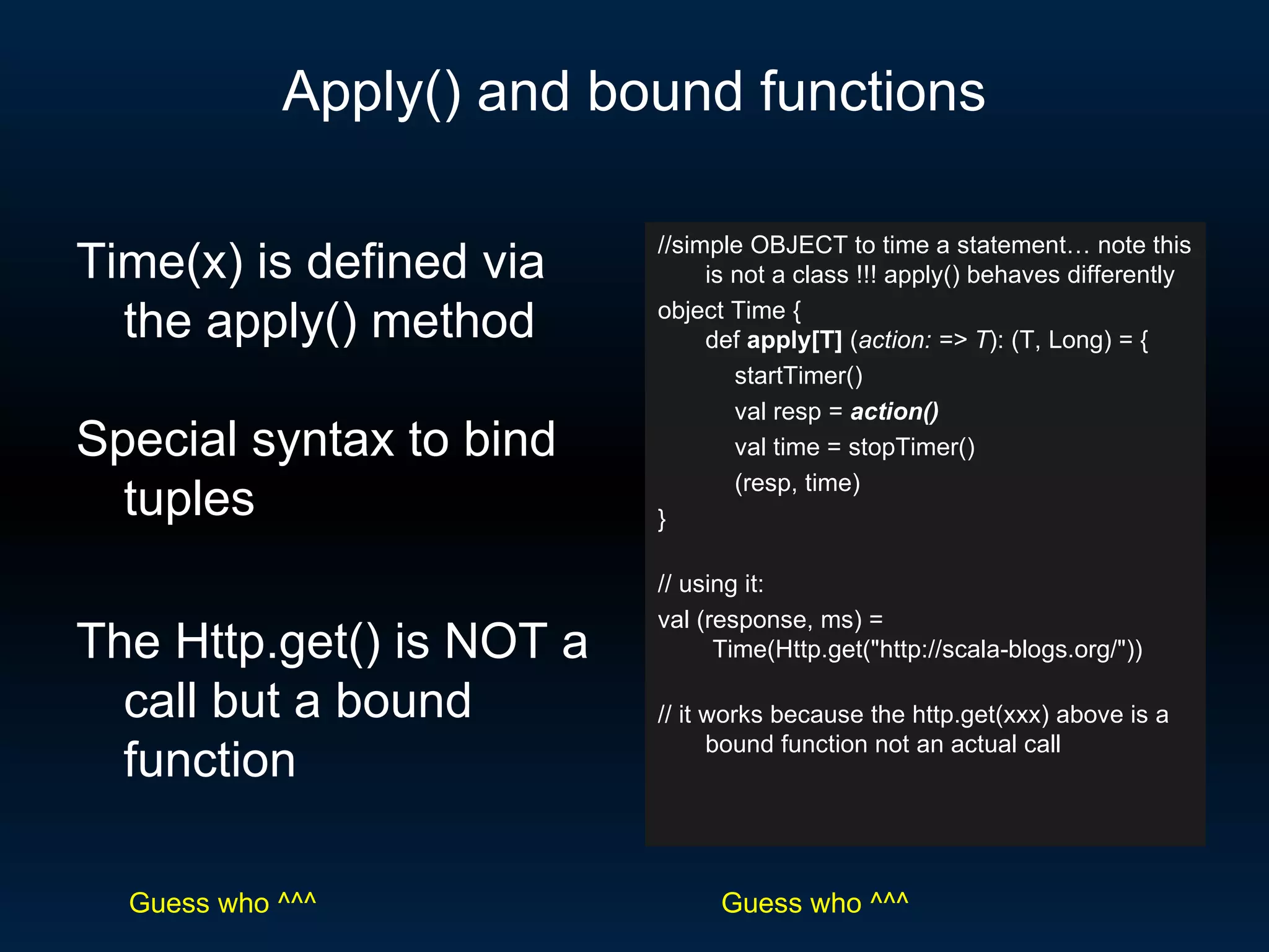 Apply() and bound functions //simple OBJECT to time a statement… note this is not a class !!! apply() behaves differently object Time { def  apply[T]  ( action: => T ): (T, Long) = { startTimer() val resp =  action() val time = stopTimer() (resp, time) } // using it: val (response, ms) =  Time(Http.get(&quot;http://scala-blogs.org/&quot;)) // it works because the http.get(xxx) above is a bound function not an actual call Time(x) is defined via the apply() method Special syntax to bind tuples The Http.get() is NOT a call but a bound function Guess who ^^^ Guess who ^^^ 