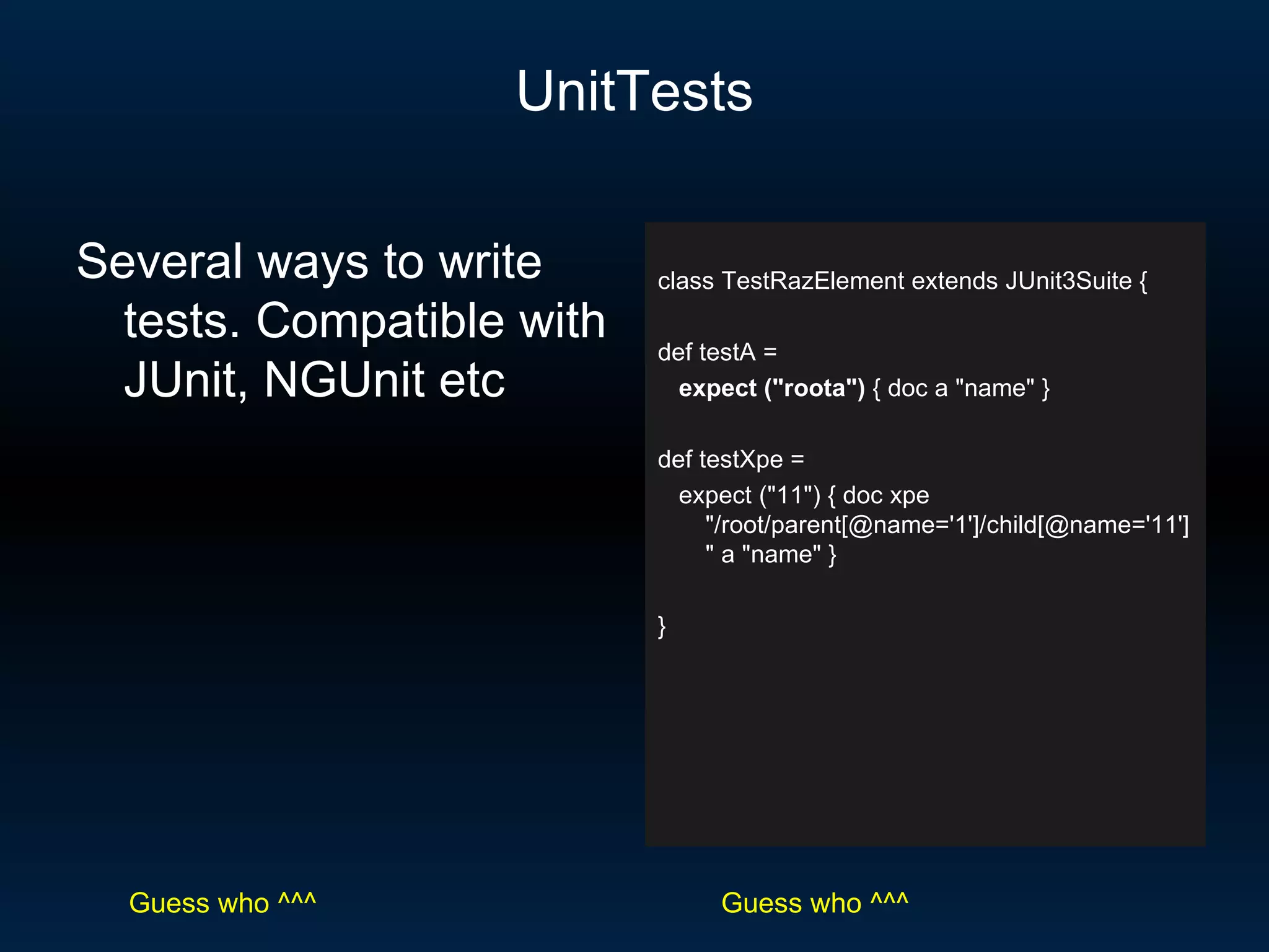 UnitTests class TestRazElement extends JUnit3Suite { def testA = expect (&quot;roota&quot;)  { doc a &quot;name&quot; } def testXpe = expect (&quot;11&quot;) { doc xpe &quot;/root/parent[@name='1']/child[@name='11']&quot; a &quot;name&quot; } } Several ways to write tests. Compatible with JUnit, NGUnit etc Guess who ^^^ Guess who ^^^ 