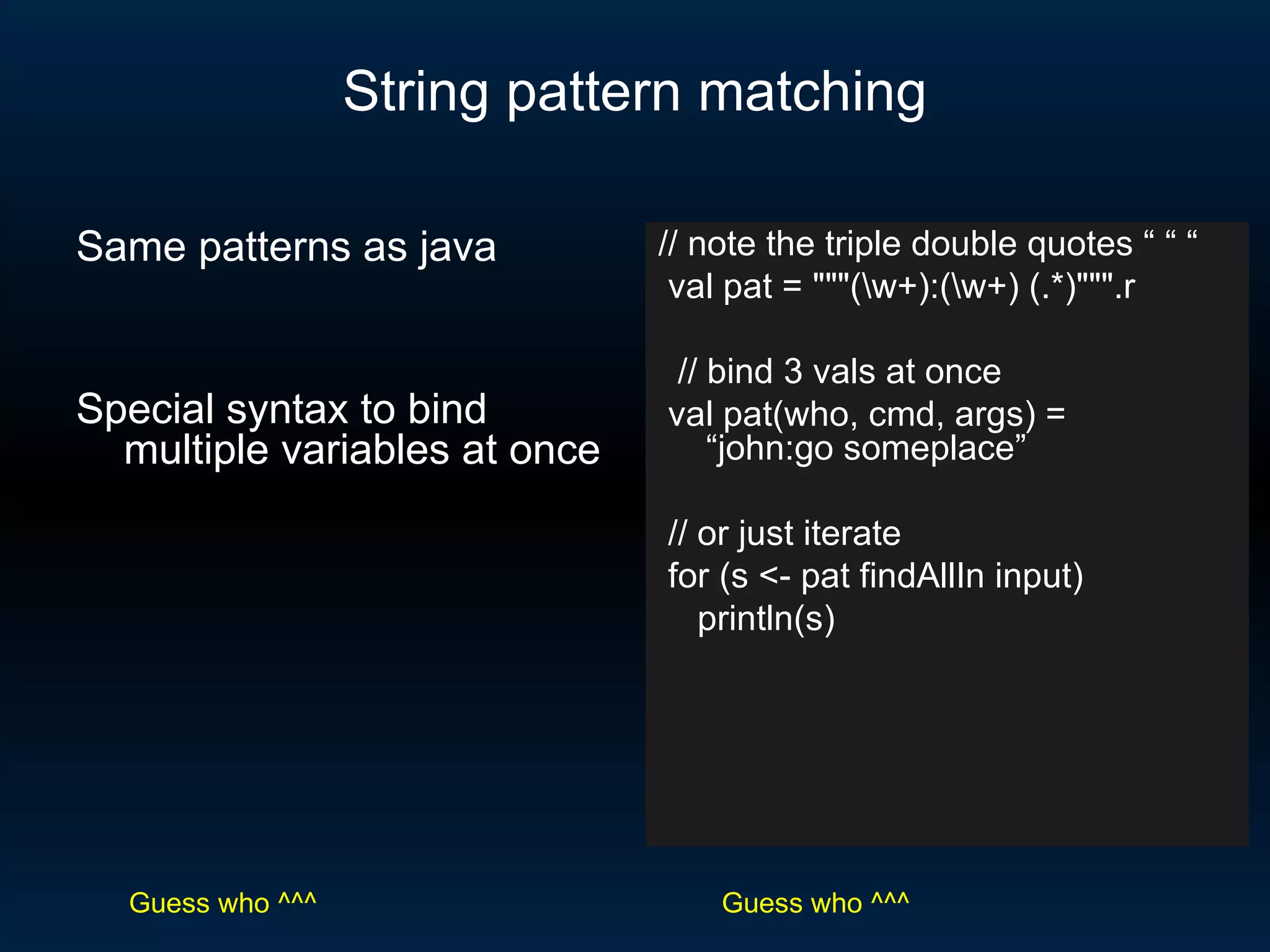 String pattern matching // note the triple double quotes “ “ “ val pat = &quot;&quot;&quot;(\w+):(\w+) (.*)&quot;&quot;&quot;.r // bind 3 vals at once val pat(who, cmd, args) =  “john:go someplace” // or just iterate for (s <- pat findAllIn input) println(s) Same patterns as java Special syntax to bind multiple variables at once Guess who ^^^ Guess who ^^^ 