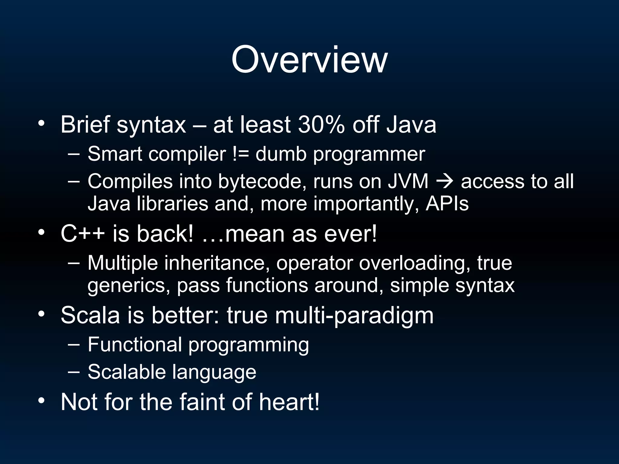 Overview Brief syntax – at least 30% off Java Smart compiler != dumb programmer Compiles into bytecode, runs on JVM    access to all Java libraries and, more importantly, APIs C++ is back! …mean as ever! Multiple inheritance, operator overloading, true generics, pass functions around, simple syntax Scala is better: true multi-paradigm Functional programming Scalable language Not for the faint of heart! 